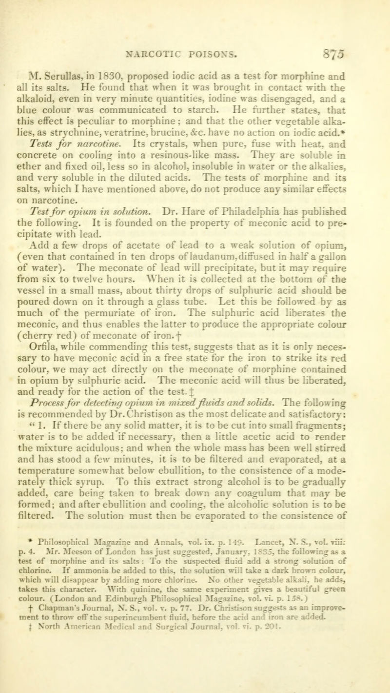 M. Serullas, in 1830, proposed iodic acid as a test for morphine and all its salts. He found that when it was brought in contact with the alkaloid, even in very minute quantities, iodine was disengaged, and a blue colour was communicated to starch. He further states, that this effect is peculiar to morphine; and that the other vegetable alka- lies, as strychnine, veratrine, brucine, &c. have no action on iodic acid.* Tests for narcotine. Its crystals, when pure, fuse with heat, and concrete on cooling into a resinous-like mass. They are soluble in ether and fixed oil, less so in alcohol, insoluble in water or the alkalies, and very soluble in the diluted acids. The tests of morphine and its salts, which I have mentioned above, do not produce any similar effects on narcotine. Test for opium in solution. Dr. Hare of Philadelphia has published the following. It is founded on the property of meconic acid to pre- cipitate with lead. Add a few drops of acetate of lead to a weak solution of opium, (even that contained in ten drops of laudanum, diffused in half a gallon of water). The meconate of lead will precipitate, but it may require from six to twelve hours. When it is collected at the bottom of the vessel in a small mass, about thirty drops of sulphuric acid should be poured down on it through a glass tube. Let this be followed by as much of the permuriate of iron. The sulphuric acid liberates the meconic, and thus enables the latter to produce the appropriate colour (cherry redj of meconate of iron.f Orfila, while commending this test, suggests that as it is only neces- sary to have meconic acid in a free state for the iron to strike its red colour, we may act directly on the meconate of morphine contained in opium by sulphuric acid. The meconic acid will thus be liberated, and ready for the action of the test. \ Process for detecting opium in mixed fluids and. solids. The following is recommended by Dr.Christison as the most delicate and satisfactory: * 1. If there be any solid matter, it is to be cut into small fragments j water is to be added if necessary, then a little acetic acid to render the mixture acidulous; and when the whole mass has been well stirred and has stood a few minutes, it is to be filtered and evaporated, at a temperature somewhat below ebullition, to the consistence of a mode- rately thick syrup. To this extract strong alcohol is to be gradually added, care being taken to break down any coagulum that may be formed; and after ebullition and cooling, the alcoholic solution is to be filtered. The solution must then be evaporated to the consistence of * Philosophical Magazine and Annals, vol. ix. p. 149. Lancet, N. S., vol. viii; p. 4. Mr. Meeson of London has just suggested, January, 1835, the following as a test of morphine and its salts : To the suspected fluid add a strong solution of chlorine. If ammonia be added to this, the solution will take a dark brown colour, which will disappear by adding more chlorine. No other vegetable alkali, he adds, takes this character. With quinine, the same experiment gives a beautiful green colour. (London and Edinburgh Philosophical Magazine, vol. vi. p. 1J*1. | f Chapman's Journal, X. S., vol. v. p. 77. Dr. Christison suggests as an improve- ment to throw off the superincumbent fluid, before the acid and iron are added. | North American Medical nnd Surgical Journal, vol. vi. p. 201.