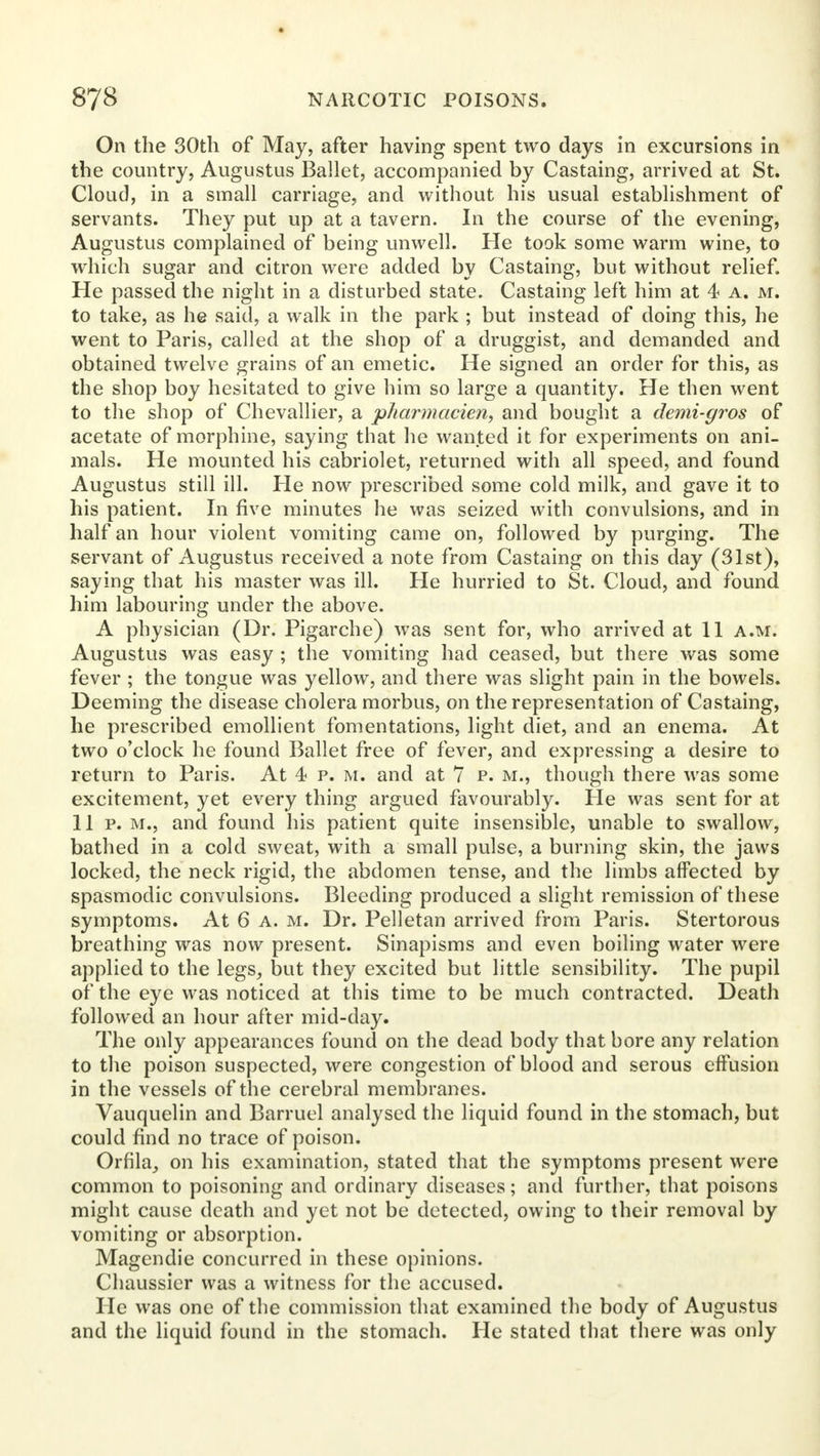 On the 30th of May, after having spent two days in excursions in the country, Augustus Ballet, accompanied by Castaing, arrived at St. Cloud, in a small carriage, and without his usual establishment of servants. They put up at a tavern. In the course of the evening, Augustus complained of being unwell. He took some warm wine, to which sugar and citron were added by Castaing, but without relief. He passed the night in a disturbed state. Castaing left him at 4 a. m. to take, as he said, a walk in the park ; but instead of doing this, he went to Paris, called at the shop of a druggist, and demanded and obtained twelve grains of an emetic. He signed an order for this, as the shop boy hesitated to give him so large a quantity. He then went to the shop of Chevallier, a pharmacien, and bought a demi-gros of acetate of morphine, saying that he wanted it for experiments on ani- mals. He mounted his cabriolet, returned with all speed, and found Augustus still ill. He now prescribed some cold milk, and gave it to his patient. In five minutes he was seized with convulsions, and in half an hour violent vomiting came on, followed by purging. The servant of Augustus received a note from Castaing on this day (31st), saying that his master was ill. He hurried to St. Cloud, and found him labouring under the above. A physician (Dr. Pigarche) was sent for, who arrived at 11 a.m. Augustus was easy ; the vomiting had ceased, but there was some fever ; the tongue was yellow, and there was slight pain in the bowels. Deeming the disease cholera morbus, on the representation of Castaing, he prescribed emollient fomentations, light diet, and an enema. At two o'clock he found Ballet free of fever, and expressing a desire to return to Paris. At 4 p. m. and at 7 p. m., though there was some excitement, yet every thing argued favourably. Pie was sent for at 11 p. m., and found his patient quite insensible, unable to swallow, bathed in a cold sweat, with a small pulse, a burning skin, the jaws locked, the neck rigid, the abdomen tense, and the limbs affected by spasmodic convulsions. Bleeding produced a slight remission of these symptoms. At 6 a. m. Dr. Pelletan arrived from Paris. Stertorous breathing was now present. Sinapisms and even boiling water were applied to the legs, but they excited but little sensibility. The pupil of the eye was noticed at this time to be much contracted. Death followed an hour after mid-day. The only appearances found on the dead body that bore any relation to the poison suspected, were congestion of blood and serous effusion in the vessels of the cerebral membranes. Vauquelin and Barruel analysed the liquid found in the stomach, but could find no trace of poison. Orfila, on his examination, stated that the symptoms present were common to poisoning and ordinary diseases; and further, that poisons might cause death and yet not be detected, owing to their removal by vomiting or absorption. Magendie concurred in these opinions. Chaussier was a witness for the accused. He was one of the commission that examined the body of Augustus and the liquid found in the stomach. He stated that there was only