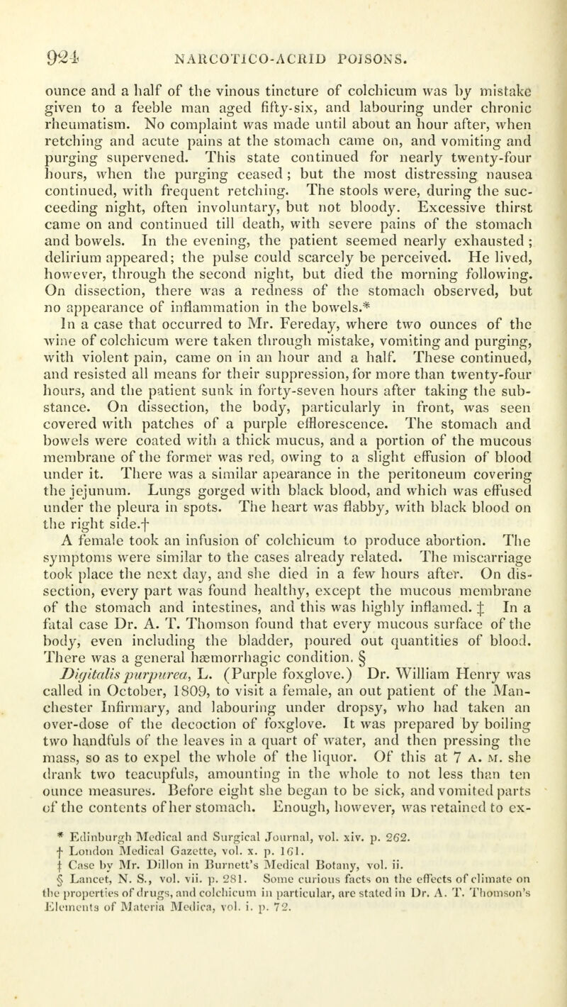 ounce and a half of the vinous tincture of colchicum was by mistake given to a feeble man aged fifty-six, and labouring under chronic rheumatism. No complaint was made until about an hour after, when retching and acute pains at the stomach came on, and vomiting and purging supervened. This state continued for nearly twenty-four hours, when the purging ceased ; but the most distressing nausea continued, with frequent retching. The stools were, during the suc- ceeding night, often involuntary, but not bloody. Excessive thirst came on and continued till death, with severe pains of the stomach and bowels. In the evening, the patient seemed nearly exhausted ; delirium appeared; the pulse could scarcely be perceived. He lived, however, through the second night, but died the morning following. On dissection, there was a redness of the stomach observed, but no appearance of inflammation in the bowels.* In a case that occurred to Mr. Fereday, where two ounces of the wine of colchicum were taken through mistake, vomiting and purging, with violent pain, came on in an hour and a half. These continued, and resisted all means for their suppression, for more than twenty-four hours, and the patient sunk in forty-seven hours after taking the sub- stance. On dissection, the body, particularly in front, was seen covered with patches of a purple efflorescence. The stomach and bowels were coated with a thick mucus, and a portion of the mucous membrane of the former was red, owing to a slight effusion of blood under it. There was a similar apearance in the peritoneum covering the jejunum. Lungs gorged with black blood, and which was effused under the pleura in spots. The heart was flabby, with black blood on the right side.f A female took an infusion of colchicum to produce abortion. The symptoms were similar to the cases already related. The miscarriage took place the next day, and she died in a few hours after. On dis- section, every part was found healthy, except the mucous membrane of the stomach and intestines, and this was highly inflamed. J In a fatal case Dr. A. T. Thomson found that every mucous surface of the body, even including the bladder, poured out quantities of blood. There was a general haemorrhagic condition. § Digitalis purpurea, L. (Purple foxglove.) Dr. William Henry was called in October, 1S09, to visit a female, an out patient of the Man- chester Infirmary, and labouring under dropsy, who had taken an over-dose of the decoction of foxglove. It was prepared by boiling two handfuls of the leaves in a quart of water, and then pressing the mass, so as to expel the whole of the liquor. Of this at 7 a. m. she drank two teacupfuls, amounting in the whole to not less than ten ounce measures. Before eight she began to be sick, and vomited parts of the contents of her stomach. Enough, however, was retained to ex- * Edinburgh Medical and Surgical Journal, vol. xiv. p. 262. f London Medical Gazette, vol. x. p. 161. \ Case by Mr. Dillon in Burnett's Medical Botany, vol. ii. § Lancet, N. S., vol. vii. p. 281. Some curious facts on the effects of climate on the properties of drugs, and colchicum in particular, arc stated in Dr. A. T. Thomson's Klements of Materia Medica, vol. i. p. 72.