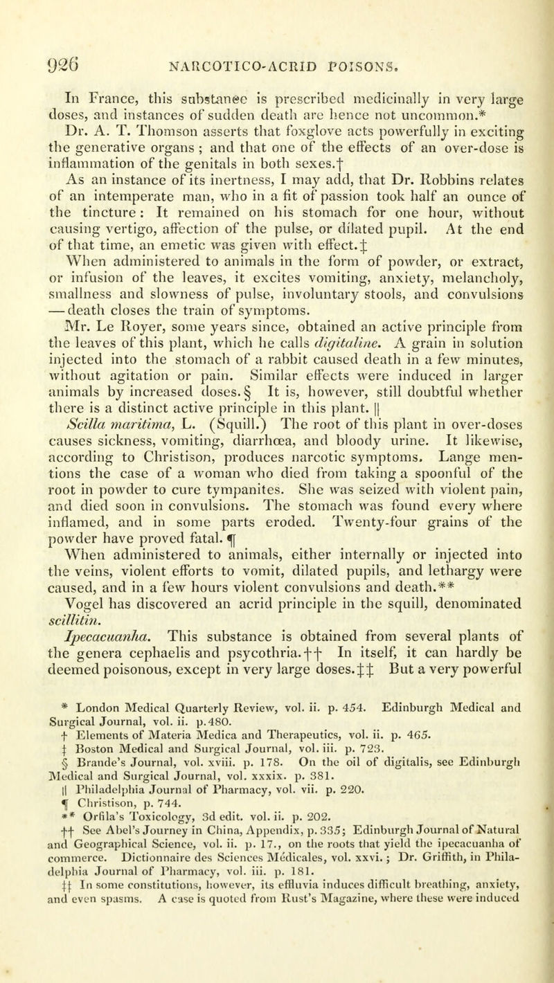 In France, this sabstanee is prescribed medicinally in very large doses, and instances of sudden death are hence not uncommon.* Dr. A. T. Thomson asserts that foxglove acts powerfully in exciting the generative organs ; and that one of the effects of an over-dose is inflammation of the genitals in both sexes.f As an instance of its inertness, I may add, that Dr. llobbins relates of an intemperate man, who in a fit of passion took half an ounce of the tincture: It remained on his stomach for one hour, without causing vertigo, affection of the pulse, or dilated pupil. At the end of that time, an emetic was given with effect. J When administered to animals in the form of powder, or extract, or infusion of the leaves, it excites vomiting, anxiety, melancholy, smallness and slowness of pulse, involuntary stools, and convulsions — death closes the train of symptoms. Mr. Le Iloyer, some years since, obtained an active principle from the leaves of this plant, which he calls dlgitaline. A grain in solution injected into the stomach of a rabbit caused death in a few minutes, without agitation or pain. Similar effects were induced in larger animals by increased doses. § It is, however, still doubtful whether there is a distinct active principle in this plant. || Scilla maritima, L. (Squill.) The root of this plant in over-doses causes sickness, vomiting, diarrhoea, and bloody urine. It likewise, according to Christison, produces narcotic symptoms. Lange men- tions the case of a woman who died from taking a spoonful of the root in powder to cure tympanites. She was seized with violent pain, and died soon in convulsions. The stomach was found every where inflamed, and in some parts eroded. Twenty-four grains of the powder have proved fatal. ^\ When administered to animals, either internally or injected into the veins, violent efforts to vomit, dilated pupils, and lethargy were caused, and in a few hours violent convulsions and death.** Vogel has discovered an acrid principle in the squill, denominated scillitin. Ipecacuanha. This substance is obtained from several plants of the genera cephaelis and psycothria.ff In itself, it can hardly be deemed poisonous, except in very large doses. J J But a very powerful * London Medical Quarterly Review, vol. ii. p. 454. Edinburgh Medical and Surgical Journal, vol. ii. p. 480. f Elements of Materia Medica and Therapeutics, vol. ii. p. 465. \ Boston Medical and Surgical Journal, vol. iii. p. 723. § Brande's Journal, vol. xviii. p. 178. On the oil of digitalis, see Edinburgh Medical and Surgical Journal, vol. xxxix. p. 381. || Philadelphia Journal of Pharmacy, vol. vii. p. 220. f Christison, p. 744. ** Orfila's Toxicology, 3d edit. vol. ii. p. 202. f f See Abel's Journey in China, Appendix, p. 335; Edinburgh Journal of Natural and Geographical Science, vol. ii. p. 17., on the roots that yield the ipecacuanha of commerce. Dictionnaire des Sciences Medicales, vol. xxvi.; Dr. Griffith, in Phila- delphia Journal of Pharmacy, vol. iii. p. 181. \\ In some constitutions, however, its effluvia induces difficult breathing, anxiety, and even spasms. A case is quoted from Rust's Magazine, where these were induced