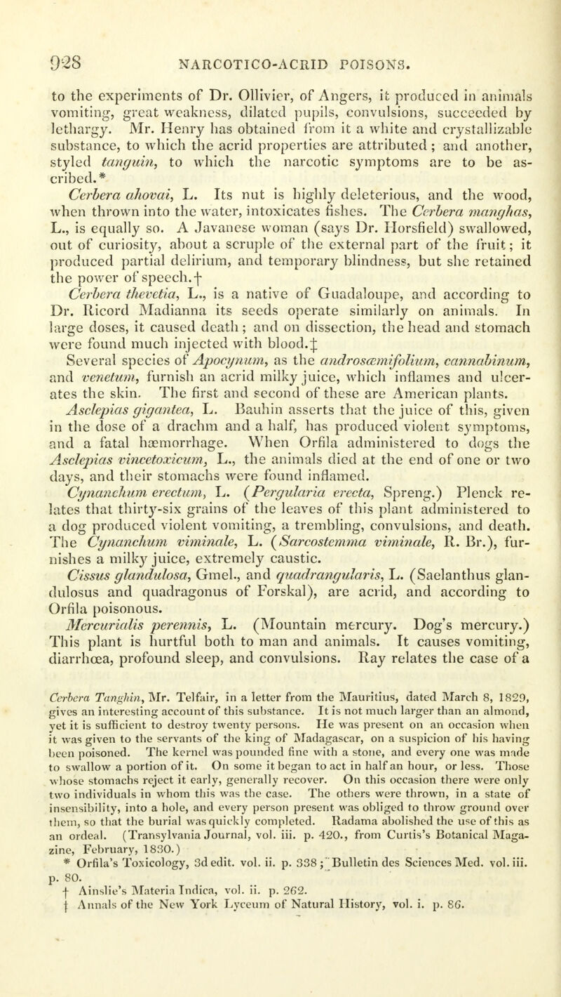 to the experiments of Dr. Ollivier, of Angers, it produced in animals vomiting, great weakness, dilated pupils, convulsions, succeeded by lethargy. Mr. Henry has obtained from it a white and crystallizable substance, to which the acrid properties are attributed ; and another, styled tanguin, to which the narcotic symptoms are to be as- cribed. * Cerbera ahovai, L. Its nut is highly deleterious, and the wood, when thrown into the water, intoxicates fishes. The Cerbera nmnghas, L., is equally so. A Javanese woman (says Dr. Horsfield) swallowed, out of curiosit}', about a scruple of the external part of the fruit; it produced partial delirium, and temporary blindness, but she retained the power of speech.f Cerbera thevetia, L., is a native of Guadaloupe, and according to Dr. Ricord Madianna its seeds operate similarly on animals. In large doses, it caused death; and on dissection, the head and stomach were found much injected with blood. J Several species of Apocynu?n, as the androscemifolium, cannabinum, and venetum, furnish an acrid milky juice, which inflames and ulcer- ates the skin. The first and second of these are American plants. Asclepias gigantea, L. Bauhin asserts that the juice of this, given in the close of a drachm and a half, has produced violent symptoms, and a fatal haemorrhage. When Orfila administered to dogs the Asclepias vincetoxicum, L., the animals died at the end of one or two days, and their stomachs were found inflamed. Cynanchum erectum, L. (Pergularia erecta, Spreng.) Plenck re- lates that thirty-six grains of the leaves of this plant administered to a dog produced violent vomiting, a trembling, convulsions, and death. The Cynanchum viminale, L. (Sarcostemma viminale, R. Br.), fur- nishes a milk)' juice, extremely caustic. Cissus glandulosa, Gmel., and quadrangvlaris, L. (Saelanthus glan- dulosus and quadragonus of Forskal), are acrid, and according to Orfila poisonous. Mercurialis perennis, L. (Mountain mercury. Dog's mercury.) This plant is hurtful both to man and animals. It causes vomiting, diarrhoea, profound sleep, and convulsions. Ray relates the case of a Cerbera Tanghin, Mr. Telfair, in a letter from the Mauritius, dated March 8, 1829, gives an interesting account of this substance. It is not much larger than an almond, yet it is sufficient to destroy twenty persons. He was present on an occasion when it was given to the servants of the king of Madagascar, on a suspicion of his having been poisoned. The kernel was pounded fine with a stone, and every one was made to swallow a portion of it. On some it began to act in half an hour, or less. Those whose stomachs reject it early, generally recover. On this occasion there were only two individuals in whom this was the case. The others were thrown, in a state of insensibility, into a hole, and every person present was obliged to throw ground over them, so that the burial was quickly completed. Iladama abolished the use of this as an ordeal. (Transylvania Journal, vol. iii. p. 420., from Curtis's Botanical Maga- zine, February, 1830.) * Orfila's Toxicology, 3d edit. vol. ii. p. 338; Bulletin des Sciences Med. vol. iii. p. 80. •f- Ainslie's Materia Tndica, vol. ii. p. 262. | Annals of the New York Lyceum of Natural History, vol. i. p. 86.