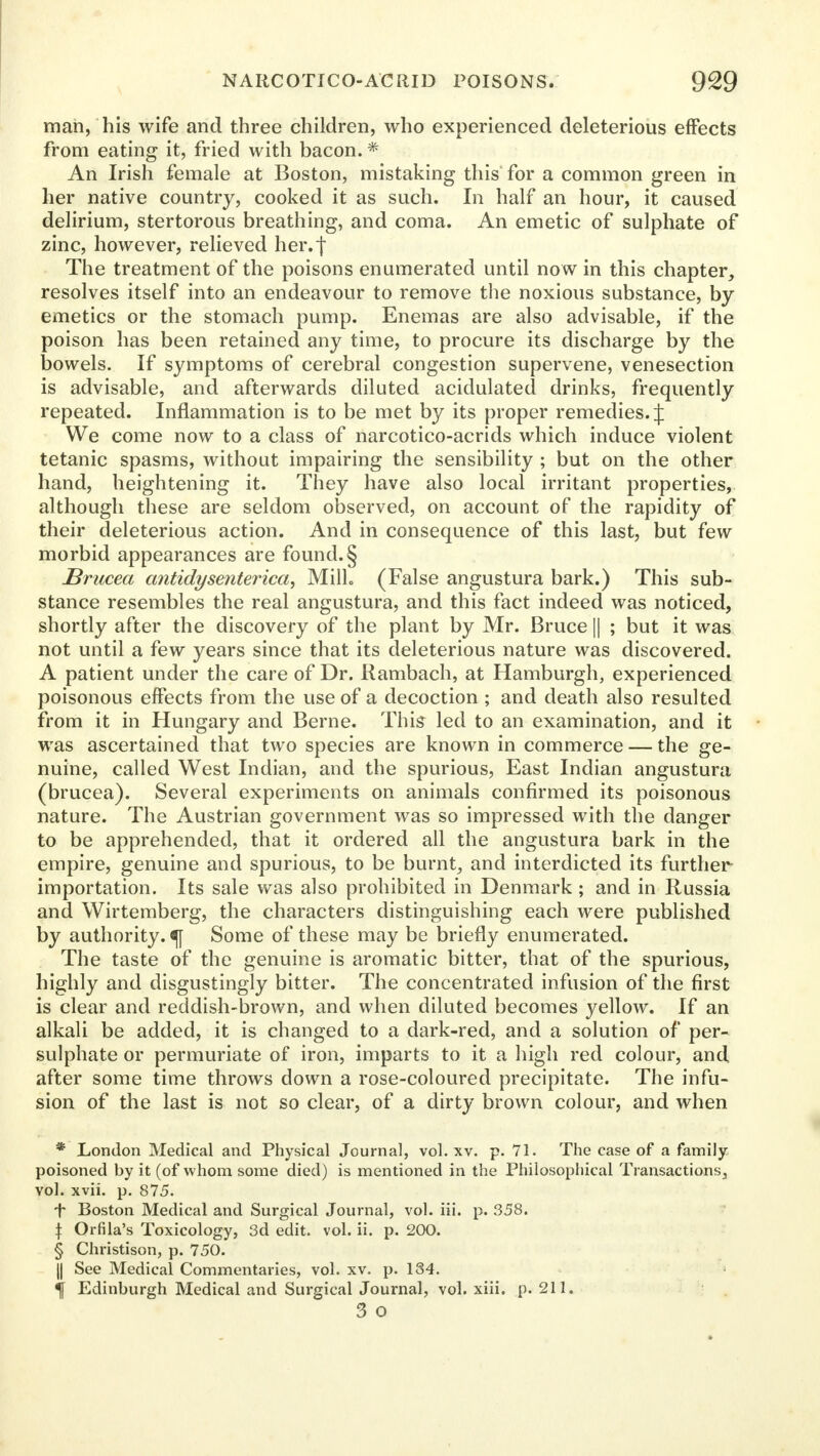 man, his wife and three children, who experienced deleterious effects from eating it, fried with bacon. * An Irish female at Boston, mistaking this for a common green in her native country, cooked it as such. In half an hour, it caused delirium, stertorous breathing, and coma. An emetic of sulphate of zinc, however, relieved her. J The treatment of the poisons enumerated until now in this chapter, resolves itself into an endeavour to remove the noxious substance, by- emetics or the stomach pump. Enemas are also advisable, if the poison has been retained any time, to procure its discharge by the bowels. If symptoms of cerebral congestion supervene, venesection is advisable, and afterwards diluted acidulated drinks, frequently repeated. Inflammation is to be met by its proper remedies.;}: We come now to a class of narcotico-acrids which induce violent tetanic spasms, without impairing the sensibility ; but on the other hand, heightening it. They have also local irritant properties, although these are seldom observed, on account of the rapidity of their deleterious action. And in consequence of this last, but few morbid appearances are found. § Brucea antidysenterica, Milk (False angustura bark.) This sub- stance resembles the real angustura, and this fact indeed was noticed, shortly after the discovery of the plant by Mr. Bruce || ; but it was not until a few years since that its deleterious nature was discovered. A patient under the care of Dr. Rambach, at Hamburgh, experienced poisonous effects from the use of a decoction ; and death also resulted from it in Hungary and Berne. This led to an examination, and it was ascertained that two species are known in commerce — the ge- nuine, called West Indian, and the spurious, East Indian angustura (brucea). Several experiments on animals confirmed its poisonous nature. The Austrian government was so impressed with the danger to be apprehended, that it ordered all the angustura bark in the empire, genuine and spurious, to be burnt, and interdicted its further importation. Its sale was also prohibited in Denmark ; and in Russia and Wirtemberg, the characters distinguishing each were published by authority. «f[ Some of these may be briefly enumerated. The taste of the genuine is aromatic bitter, that of the spurious, highly and disgustingly bitter. The concentrated infusion of the first is clear and reddish-brown, and when diluted becomes yellow. If an alkali be added, it is changed to a dark-red, and a solution of per- sulphate or permuriate of iron, imparts to it a high red colour, and after some time throws down a rose-coloured precipitate. The infu- sion of the last is not so clear, of a dirty brown colour, and when * London Medical and Physical Journal, vol. xv. p. 71. The case of a family- poisoned by it (of whom some died) is mentioned in the Philosophical Transactions, vol. xvii. p. 875. f Boston Medical and Surgical Journal, vol. iii. p. 358. { Orfila's Toxicology, 3d edit. vol. ii. p. 200. § Christison, p. 750. || See Medical Commentaries, vol. xv. p. 184. f Edinburgh Medical and Surgical Journal, vol. xiii. p. 211. 3 o