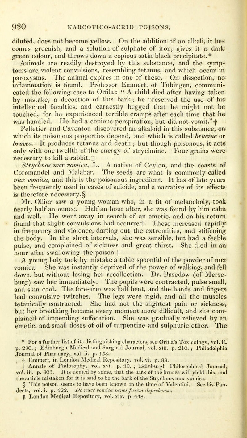 diluted, does not become yellow. On the addition of an alkali, it be- comes greenish, and a solution of sulphate of iron, gives it a dark green colour, and throws down a copious satin black precipitate.* Animals are readily destroyed by this substance, and the symp- toms are violent convulsions, resembling tetanus, and which occur in paroxysms. The animal expires in one of these. On dissection, no inflammation is found. Professor Emmert, of Tubingen, communi- cated the following case to Orfila: A child died after having taken by mistake, a decoction of this bark; he preserved the use of his intellectual faculties, and earnestly begged that he might not be touched, for he experienced terrible cramps after each time that he was handled. He had a copious perspiration, but did not vomit. f Pelletier and Caventou discovered an alkaloid in this substance, on which its poisonous properties depend, and which is called brucine or brucea. It produces tetanus and death ; but though poisonous, it acts only with one twelfth of the energy of strychnine. Four grains were necessary to kill a rabbit. J Strychnos mix vomica, L. A native of Ceylon, and the coasts of Coromandel and Malabar. The seeds are what is commonly called nux vomica, and this is the poisonous ingredient. It has of late years been frequently used in cases of suicide, and a narrative of its effects is therefore necessary.§ Mr. Oilier saw a young woman who, in a fit of melancholy, took nearly half an ounce. Half an hour after, she was found by him calm and well. He went away in search of an emetic, and on his return found that slight convulsions had occurred. These increased rapidly in frequency and violence, darting out the extremities, and stiffening the body. In the short intervals, she was sensible, but had a feeble pulse, and complained of sickness and great thirst. She died in an hour after swallowing the poison. || A young lady took by mistake a table spoonful of the powder of nux vomica. She was instantly deprived of the power of walking, and fell down, but without losing her recollection. Dr. Basedow (of Merse- burg) saw her immediately. The pupils were contracted, pulse small, and skin cool. The fore-arm was half bent, and the hands and fingers had convulsive twitches. The legs were rigid, and all the muscles tetanically contracted. She had not the slightest pain or sickness, but her breathing became every moment more difficult, and she com- plained of impending suffocation. She was gradually relieved by an emetic, and small doses of oil of turpentine and sulphuric ether. The * For a further list of its distinguishing characters, see Orfila's Toxicology, vol. ii. p. 280. ; Edinburgh Medical and Surgical Journal, vol. xiii. p. 210. ; Philadelphia Journal of Pharmacy, vol. ii. p. 158. -j- Emmert, in London Medical Repository, vol. vi. p. 89. \ Annals of Philosophy, vol. xvi. p. 'AO. ; Edinburgh Philosophical Journal, vol. iii. p. 303. It is denied by some, that the bark of the brucea will yield this, and the article mistaken for it is said to be the bark of the Strychnos nux vomica. § This poison seems to have been known in the time of Valentini. See his Pan- dects, vol. i. p. 622. JDe nuce vomica perns furem deprcJiensa. || London Medical Repository, vol. xix. p. 448.