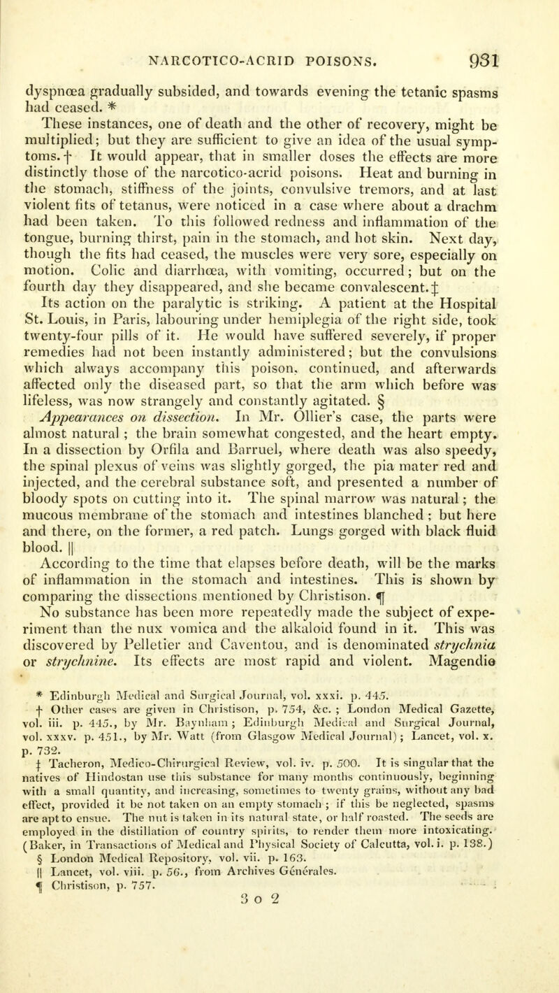 dyspnoea gradually subsided, and towards evening the tetanic spasms had ceased. * These instances, one of death and the other of recovery, might be multiplied; but they are sufficient to give an idea of the usual symp- toms, f It would appear, that in smaller doses the effects are more distinctly those of the narcotico-acrid poisons. Heat and burning in the stomach, stiffness of the joints, convulsive tremors, and at last violent fits of tetanus, were noticed in a case where about a drachm had been taken. To this followed redness and inflammation of the tongue, burning thirst, pain in the stomach, and hot skin. Next day, though the fits had ceased, the muscles were very sore, especially on motion. Colic and diarrhoea, with vomiting, occurred; but on the fourth day they disappeared, and she became convalescent. J Its action on the paralytic is striking. A patient at the Hospital St. Louis, in Paris, labouring under hemiplegia of the right side, took twenty-four pills of it. He would have suffered severely, if proper remedies had not been instantly administered; but the convulsions which always accompany this poison, continued, and afterwards affected only the diseased part, so that the arm which before was lifeless, was now strangely and constantly agitated. § Appearances on dissection. In Mr. Ollier's case, the parts were almost natural ; the brain somewhat congested, and the heart empty. In a dissection by Orfila and Barruel, where death was also speedy, the spinal plexus of veins was slightly gorged, the pia mater red and injected, and the cerebral substance soft, and presented a number of bloody spots on cutting into it. The spinal marrow was natural; the mucous membrane of the stomach and intestines blanched ; but here and there, on the former, a red patch. Lungs gorged with black fluid blood. || According to the time that elapses before death, will be the marks of inflammation in the stomach and intestines. This is shown by comparing the dissections mentioned by Christison. <| No substance has been more repeatedly made the subject of expe- riment than the nux vomica and the alkaloid found in it. This was discovered by Pelletier and Caventou, and is denominated strychnia or strychnine. Its effects are most rapid and violent. Magendie * Edinburgh Medical and Surgical Journal, vol. xxxi. p. 445. ■f Other cases are given in Christison, p. 754, &c. ; London Medical Gazette, vol. iii. p. 445., by Mr. Baynham ; Edinburgh Medical and Surgical Journal, vol. xxxv. p. 451., by Mr. Watt (from Glasgow Medical Journal); Lancet, vol. x. p. 732. i Tacheron, Medieo-Chirurgical Review, vol. iv. p. 500. It is singular that the natives of Hindostan use this substance for many months continuously, beginning with a small quantity, and increasing, sometimes to twenty grains, without any bad effect, provided it be not taken on an empty stomach ; if this be neglected, spasms are apt to ensue. The nut is taken in its natural state, or half roasted. The seeds are employed in the distillation of country spirits, to render them more intoxicating. (Baker, in Transactions of Medical and Physical Society of Calcutta, vol. i. p. 138.) § London Medical Repository, vol. vii. p. 163. || Lancet, vol. viii. p. 56., from Archives Generalcs. f Christison, p. 757. 3 o 2