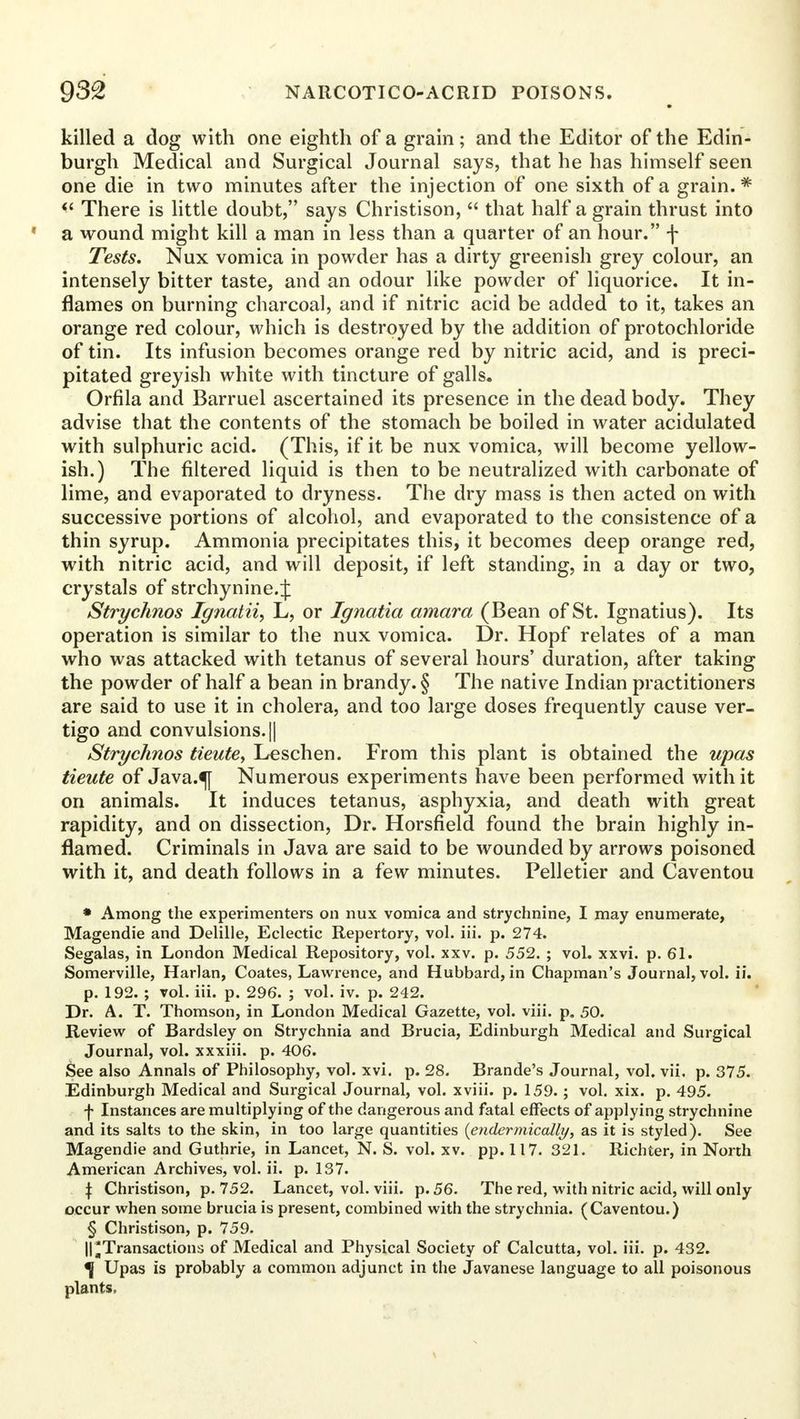 killed a dog with one eighth of a grain; and the Editor of the Edin- burgh Medical and Surgical Journal says, that he has himself seen one die in two minutes after the injection of one sixth of a grain.* There is little doubt, says Christison, that half a grain thrust into 1 a wound might kill a man in less than a quarter of an hour. f Tests. Nux vomica in powder has a dirty greenish grey colour, an intensely bitter taste, and an odour like powder of liquorice. It in- flames on burning charcoal, and if nitric acid be added to it, takes an orange red colour, which is destroyed by the addition of protochloride of tin. Its infusion becomes orange red by nitric acid, and is preci- pitated greyish white with tincture of galls. Orfila and Barruel ascertained its presence in the dead body. They advise that the contents of the stomach be boiled in water acidulated with sulphuric acid. (This, if it be nux vomica, will become yellow- ish.) The filtered liquid is then to be neutralized with carbonate of lime, and evaporated to dryness. The dry mass is then acted on with successive portions of alcohol, and evaporated to the consistence of a thin syrup. Ammonia precipitates this, it becomes deep orange red, with nitric acid, and will deposit, if left standing, in a day or two, crystals of strchynine.J Strychnos Ignatii, L, or Ignatia amara (Bean of St. Ignatius). Its operation is similar to the nux vomica. Dr. Hopf relates of a man who was attacked with tetanus of several hours' duration, after taking the powder of half a bean in brandy. § The native Indian practitioners are said to use it in cholera, and too large doses frequently cause ver- tigo and convulsions. || Strychnos tieute, Leschen. From this plant is obtained the upas tieute of Java.^j Numerous experiments have been performed with it on animals. It induces tetanus, asphyxia, and death with great rapidity, and on dissection, Dr. Horsfield found the brain highly in- flamed. Criminals in Java are said to be wounded by arrows poisoned with it, and death follows in a few minutes. Pelletier and Caventou » Among the experimenters on nux vomica and strychnine, I may enumerate, Magendie and Delille, Eclectic Repertory, vol. iii. p. 274. Segalas, in London Medical Repository, vol. xxv. p. 552. ; vol. xxvi. p. 61. Somerville, Harlan, Coates, Lawrence, and Hubbard, in Chapman's Journal, vol. ii. p. 192. ; vol. iii. p. 296. ; vol. iv. p. 242. Dr. A. T. Thomson, in London Medical Gazette, vol. viii. p. 50. Review of Bardsley on Strychnia and Brucia, Edinburgh Medical and Surgical Journal, vol. xxxiii. p. 406. See also Annals of Philosophy, vol. xvi. p. 28. Brande's Journal, vol. vii. p. 375. Edinburgh Medical and Surgical Journal, vol. xviii. p. 159. ; vol. xix. p. 495. f Instances are multiplying of the dangerous and fatal effects of applying strychnine and its salts to the skin, in too large quantities (endermically, as it is styled). See Magendie and Guthrie, in Lancet, N. S. vol. xv. pp. 117. 321. Richter, in North American Archives, vol. ii. p. 137. \ Christison, p. 752. Lancet, vol. viii. p. 56. The red, with nitric acid, will only occur when some brucia is present, combined with the strychnia. (Caventou.) § Christison, p. 759. ||'Transactions of Medical and Physical Society of Calcutta, vol. iii. p. 432. ^ Upas is probably a common adjunct in the Javanese language to all poisonous plants.
