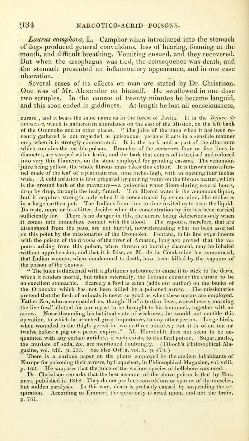 Laurus camphora, L. Camphor when introduced into the stomach of dogs produced general convulsions, loss of hearing, foaming at the mouth, and difficult breathing. Vomiting ensued, and they recovered. But when the oesophagus was tied, the consequence was death, and the stomach presented an inflammatory appearance, and in one case ulceration. Several cases of its effects on man are stated by Dr. Christison. One was of Mr. Alexander on himself. He swallowed in one dose two scruples. In the course of twenty minutes he became languid, and this soon ended in giddiness. At length he lost all consciousness, curare , and it bears the same name as in the forest of Jayita. It is the Tlejuco de mavacure, which is gathered in abundance on the east of the Mission, on the left bank of the Oronooko and in other places. The juice of the liana when it has been re- cently gathered is not regarded as poisonous; perhaps it acts in a sensible manner only when it is strongly concentrated. It is the bark and a part of the alburnum which contains the terrible poison. Branches of the mavacure, four or five lines in diameter, are scraped with a knife, and the bark that comes offis bruised and reduced into very thin filaments, on the stone employed for grinding cassava. The venomous juice being yellow, the whole fibrous mass takes this colour. It is thrown into a fun- nel made of the leaf of a plaintain tree, nine indies high, with an opening four inches wide. A cold infusion is first prepared by pouring water on the fibrous matter, which is the ground bark of the mavacure — a yellowish water filters during several hours, drop by drop, through the leafy funnel. This filtered water is the venomous liquor, but it acquires strength only when it is concentrated by evaporation, like molasses in a large earthen pot. The Indians from time to time invited us to taste the liquid. Its taste, more or less bitter, decides when the concentration by fire has been carried sufficiently far. There is no danger in this, the curare being deleterious only when it comes into immediate contact with the blood. The vapours, therefore, that are disengaged from the pans, are not hurtful, notwithstanding what has been asserted on this point by the missionaries of the Oronooko. Fontana, in his fine experiments with the poison of the ticunas of the river of Amazon, long ago proved that the va- pours arising from this poison, when thrown on burning charcoal, may be inhaled without apprehension, and that it is false, as M. de la Condamine has announced, that Indian women, when condemned to death, have been killed by the vapours of the poison of the ticunas. The juice is thickened with a glutinous substance to cause it to stick to the darts, which it renders mortal, but taken internally, the Indians consider the curare to be an excellent stomachic. Scarcely a fowl is eaten (adds our author) on the banks of the Oronooko which has not been killed by a poisoned arrow. The missionaries pretend that the flesh of animals is never so good as when these means are employed. Father Zea, who accompanied us, though ill of a tertian fever, caused every morning the live fowl'allotted for our repast to be brought to his hammock, together with an arrow. Notwithstanding his habitual state of weakness, he would not confide this operation, to which he attached great importance, to any other person. Large birds, when wounded in the thigh, perish in two or three minutes; but it is often ten or twelve before a pig or a pecari expires. M. Humboldt does not seem to be ac- quainted with any certain antidote, if such exists, to this fatal poison. Sugar, garlic, the muriate of soda, &c. are mentioned doubtingly. (Tilloch's Philosophical Ma- gazine, vol. Iviii. p. 233. See also Orfila, vol. ii. p. 479. ) There is a curious paper on the plants employed by the ancient inhabitants of Europe for poisoning their arrows, by Coquebert, in Philosophical Magazine, vol. xviii. p. 163. He supposes that the juice of the various species of hellebore was used. Dr. Christison remarks that the best account of the above poison is that by Em- mert, published iu 1818. They do not produce convulsions or spasms of the muscles, but sudden paralysis. In this way, death is probably caused by suspending the re- spiration. According to Emmert, the spine only is acted upon, and not the brain, p. 761.