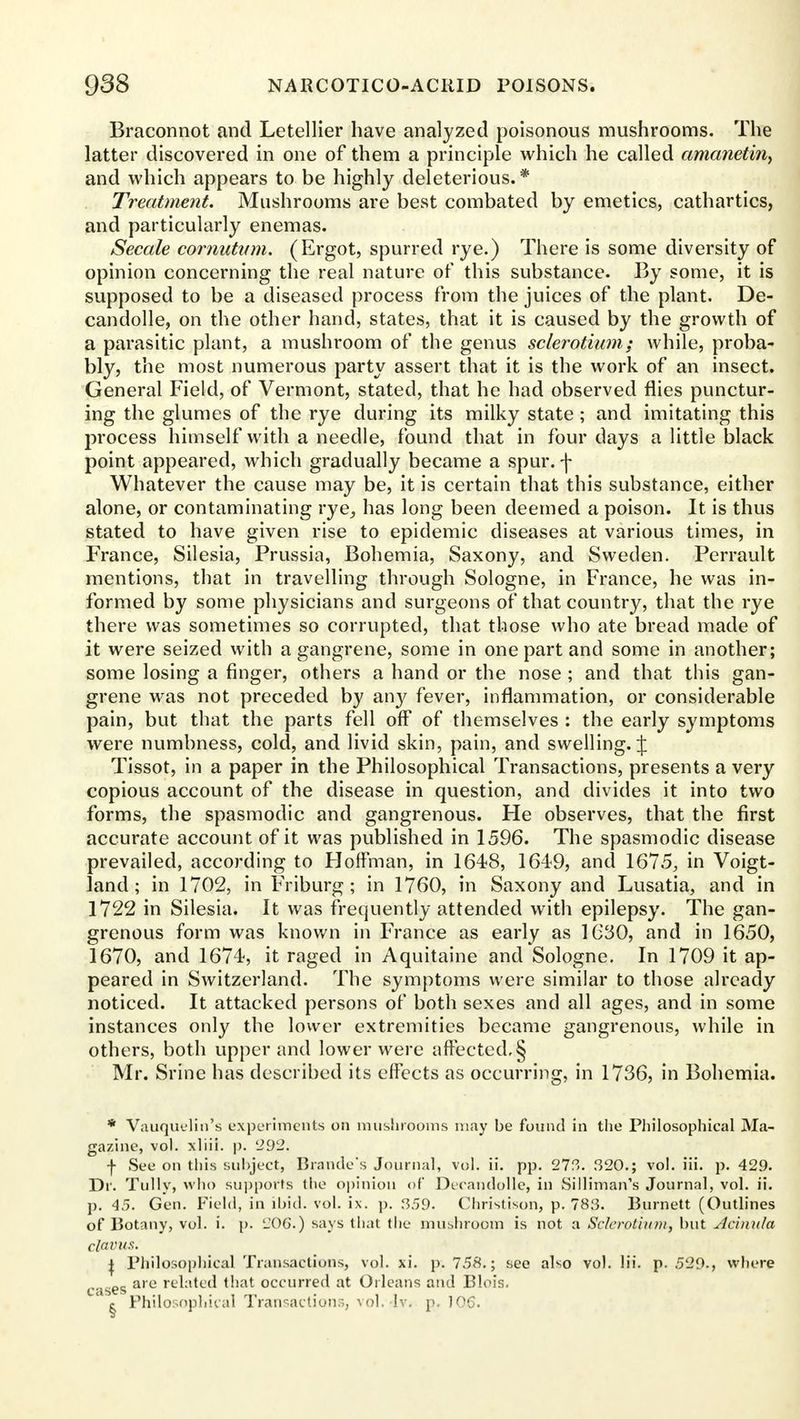 Braconnot and Letellier have analyzed poisonous mushrooms. The latter discovered in one of them a principle which he called amanetin, and which appears to be highly deleterious. * Treatment. Mushrooms are best combated by emetics, cathartics, and particularly enemas. Secale cornutvm. (Ergot, spurred rye.) There is some diversity of opinion concerning the real nature of this substance. By some, it is supposed to be a diseased process from the juices of the plant. De- candolle, on the other hand, states, that it is caused by the growth of a parasitic plant, a mushroom of the genus sclerotium; while, proba- bly, the most numerous party assert that it is the work of an insect. General Field, of Vermont, stated, that he had observed flies punctur- ing the glumes of the rye during its milky state ; and imitating this process himself with a needle, found that in four days a little black point appeared, which gradually became a spur, f Whatever the cause may be, it is certain that this substance, either alone, or contaminating rye, has long been deemed a poison. It is thus stated to have given rise to epidemic diseases at various times, in France, Silesia, Prussia, Bohemia, Saxony, and Sweden. Perrault mentions, that in travelling through Sologne, in France, he was in- formed by some physicians and surgeons of that country, that the rye there was sometimes so corrupted, that those who ate bread made of it were seized with a gangrene, some in one part and some in another; some losing a finger, others a hand or the nose ; and that this gan- grene was not preceded by any fever, inflammation, or considerable pain, but that the parts fell off of themselves : the early symptoms were numbness, cold, and livid skin, pain, and swelling. J Tissot, in a paper in the Philosophical Transactions, presents a very copious account of the disease in question, and divides it into two forms, the spasmodic and gangrenous. He observes, that the first accurate account of it was published in 1596. The spasmodic disease prevailed, according to Hoffman, in 1648, 164-9, and 1675, in Voigt- land ; in 1702, in Friburg ; in 1760, in Saxony and Lusatia, and in 1722 in Silesia. It was frequently attended with epilepsy. The gan- grenous form was known in France as early as 1030, and in 1650, 1670, and 1674, it raged in Aquitaine and Sologne. In 1709 it ap- peared in Switzerland. The symptoms were similar to those already noticed. It attacked persons of both sexes and all ages, and in some instances only the lower extremities became gangrenous, while in others, both upper and lower were affected, § Mr. Srine has described its effects as occurring, in 1736, in Bohemia. * Vauquelin's experiments on mushrooms may be found in the Philosophical Ma- gazine, vol. xliii. p. '292. + See on this subject, Brande's Journal, vol. ii. pp. 273. 320.; vol. iii. p. 429. Dr. Tully, who supports (lie opinion of* Decandolle, in Silliman's Journal, vol. ii. p. 45. Gen. Field, in ibid. vol. ix. p. 359. Christison, p. 78f3. Burnett (Outlines of Botany, vol. i. p. 206.) says (hat (he mushroom is not a Sclerotium, but Achiula clavus. j Philosophical Transactions, vol. xi. p. 758.; see also vol. Hi. p. 529-, where cases are re^:'to^ that occurred at Orleans and Blois. e Philosophical Transaction.-., vol. lv. p. ]06.