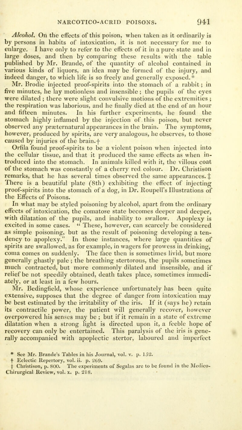 Alcohol. On the effects of this poison, when taken as it ordinarily is by persons in habits of intoxication, it is not necessary for me to enlarge. I have only to refer to the effects of it in a pure state and in large doses, and then by comparing these results with the table published by Mr. Brande, of the quantity of alcohol contained in various kinds of liquors, an idea may be formed of the injury, and indeed danger, to which life is so freely and generally exposed.* Mr. Brodie injected proof-spirits into the stomach of a rabbit; in five minutes, he lay motionless and insensible ; the pupils of the eyes were dilated ; there were slight convulsive motions of the extremities ; the respiration was laborious, and he finally died at the end of an hour and fifteen minutes. In his further experiments, he found the stomach highly inflamed by the injection of this poison, but never observed any praeternatural appearances in the brain. The symptoms, however, produced by spirits, are very analogous, he observes, to those caused by injuries of the brain.f Orfila found proof-spirits to be a violent poison when injected into the cellular tissue, and that it produced the same effects as when in- troduced into the stomach. In animals killed with it, the villous coat of the stomach was constantly of a cherry red colour. Dr. Christison remarks, that he has several times observed the same appearances. J There is a beautiful plate (8th) exhibiting the effect of injecting proof-spirits into the stomach of a dog, in Dr. Roupell's Illustrations of the Effects of Poisons. In what may be styled poisoning by alcohol, apart from the ordinary effects of intoxication, the comatose state becomes deeper and deeper, with dilatation of the pupils, and inability to swallow. Apoplexy is excited in some cases. These, however, can scarcely be considered as simple poisoning, but as the result of poisoning developing a ten- dency to apoplexy. In those instances, where large quantities of spirits are swallowed, as for example, in wagers for prowess in drinking, coma comes on suddenly. The face then is sometimes livid, but more generally ghastly pale ; the breathing stertorous, the pupils sometimes much contracted, but more commonly dilated and insensible, and if relief be not speedily obtained, death takes place, sometimes immedi- ately, or at least in a few hours. Mr. Bedingfield, whose experience unfortunately has been quite extensive, supposes that the degree of danger from intoxication may be best estimated by the irritability of the iris. If it (says he) retain its contractile power, the patient will generally recover, however overpowered his senses may be ; but if it remain in a state of extreme dilatation when a strong light is directed upon it, a feeble hope of recovery can only be entertained. This paralysis of the iris is gene- rally accompanied with apoplectic stertor, laboured and imperfect * See Mr. Brande's Tables in his Journal, vol. v. p. 152. f Eclectic Repertory, vol. ii. p. 269. \ Christison, p. 800. The experiments of Segalas are to be found in the Medieo- Chirurgical Review, vol. x. p. 218.