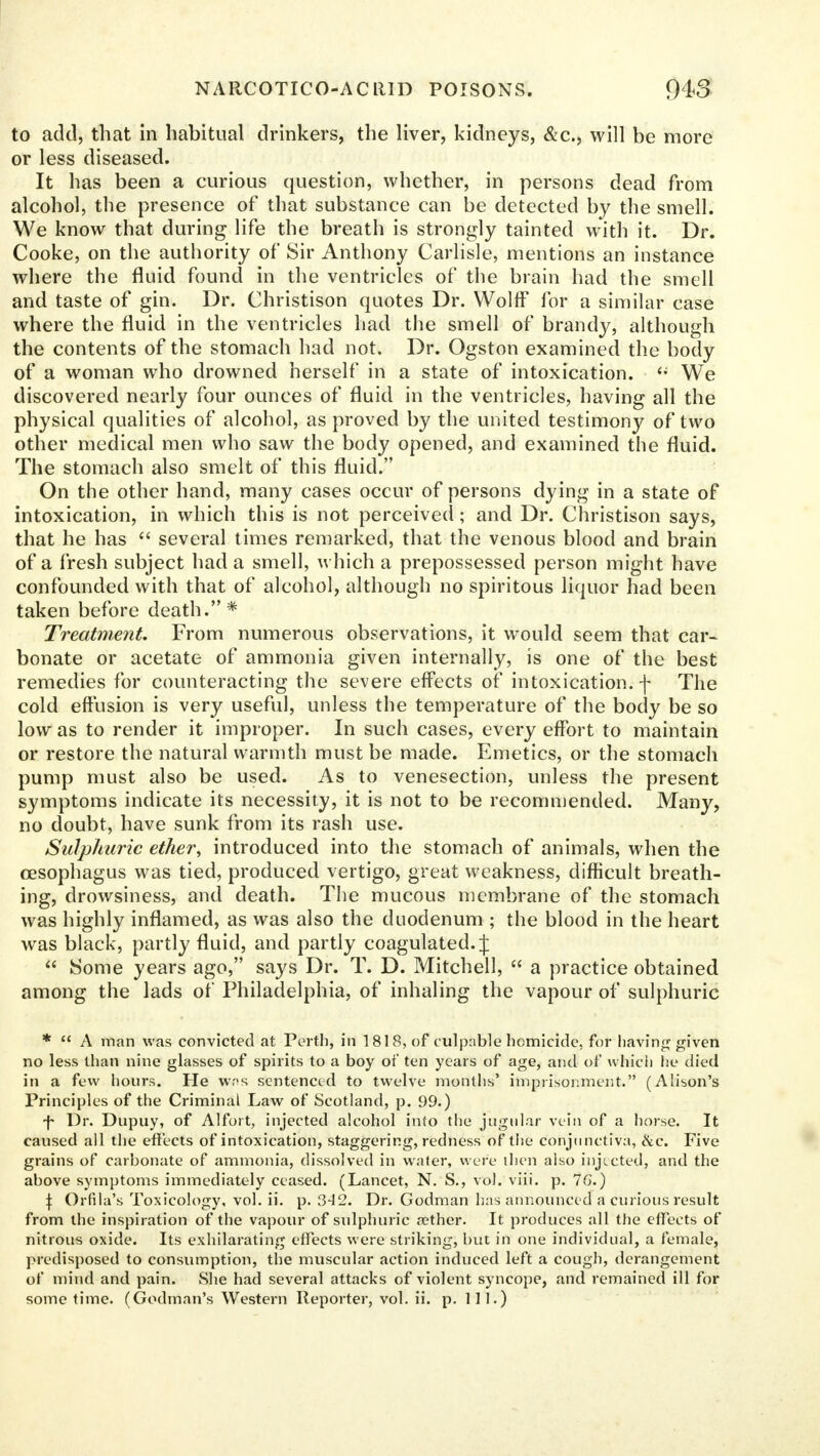 to add, that in habitual drinkers, the liver, kidneys, &c, will be more or less diseased. It has been a curious question, whether, in persons dead from alcohol, the presence of that substance can be detected by the smell. We know that during life the breath is strongly tainted with it. Dr. Cooke, on the authority of Sir Anthony Carlisle, mentions an instance where the fluid found in the ventricles of the brain had the smell and taste of gin. Dr. Christison quotes Dr. Wolff for a similar case where the fluid in the ventricles had the smell of brandy, although the contents of the stomach had not. Dr. Ogston examined the body of a woman who drowned herself in a state of intoxication. <; We discovered nearly four ounces of fluid in the ventricles, having all the physical qualities of alcohol, as proved by the united testimony of two other medical men who saw the body opened, and examined the fluid. The stomach also smelt of this fluid. On the other hand, many cases occur of persons dying in a state of intoxication, in which this is not perceived; and Dr. Christison says, that he has several times remarked, that the venous blood and brain of a fresh subject had a smell, which a prepossessed person might have confounded with that of alcohol, although no spiritous liquor had been taken before death.* Treatment. From numerous observations, it would seem that car- bonate or acetate of ammonia given internally, is one of the best remedies for counteracting the severe effects of intoxication, f The cold effusion is very useful, unless the temperature of the body be so low as to render it improper. In such cases, every effort to maintain or restore the natural warmth must be made. Emetics, or the stomach pump must also be used. As to venesection, unless the present symptoms indicate its necessity, it is not to be recommended. Many, no doubt, have sunk from its rash use. Sulphuric ether, introduced into the stomach of animals, when the oesophagus was tied, produced vertigo, great weakness, difficult breath- ing, drowsiness, and death. The mucous membrane of the stomach was highly inflamed, as was also the duodenum ; the blood in the heart was black, partly fluid, and partly coagulated. J Some years ago, says Dr. T. D. Mitchell, a practice obtained among the lads of Philadelphia, of inhaling the vapour of sulphuric * A man was convicted at Perth, in 1818, of culpable homicide, for having given no less than nine glasses of spirits to a boy of ten years of age, and of which he died in a few hours. He w.'<s sentenced to twelve months' imprisonment. (Alison's Principles of the Criminal Law of Scotland, p. 99.) f Dr. Dupuy, of Alfort, injected alcohol into the jugular vein of a horse. It caused all the effects of intoxication, staggering, redness of the conjunctiva, &c. Five grains of carbonate of ammonia, dissolved in water, were then also injected, and the above symptoms immediately ceased. (Lancet, N. S., vol. viii. p. 7G.) \ Orfila's Toxicology, vol. ii. p. 3-4 2. Dr. Godman has announced a curious result from the inspiration of the vapour of sulphuric aether. It produces all the effects of nitrous oxide. Its exhilarating effects were striking, but in one individual, a female, predisposed to consumption, the muscular action induced left a cough, derangement of mind and pain. She had several attacks of violent syncope, and remained ill for