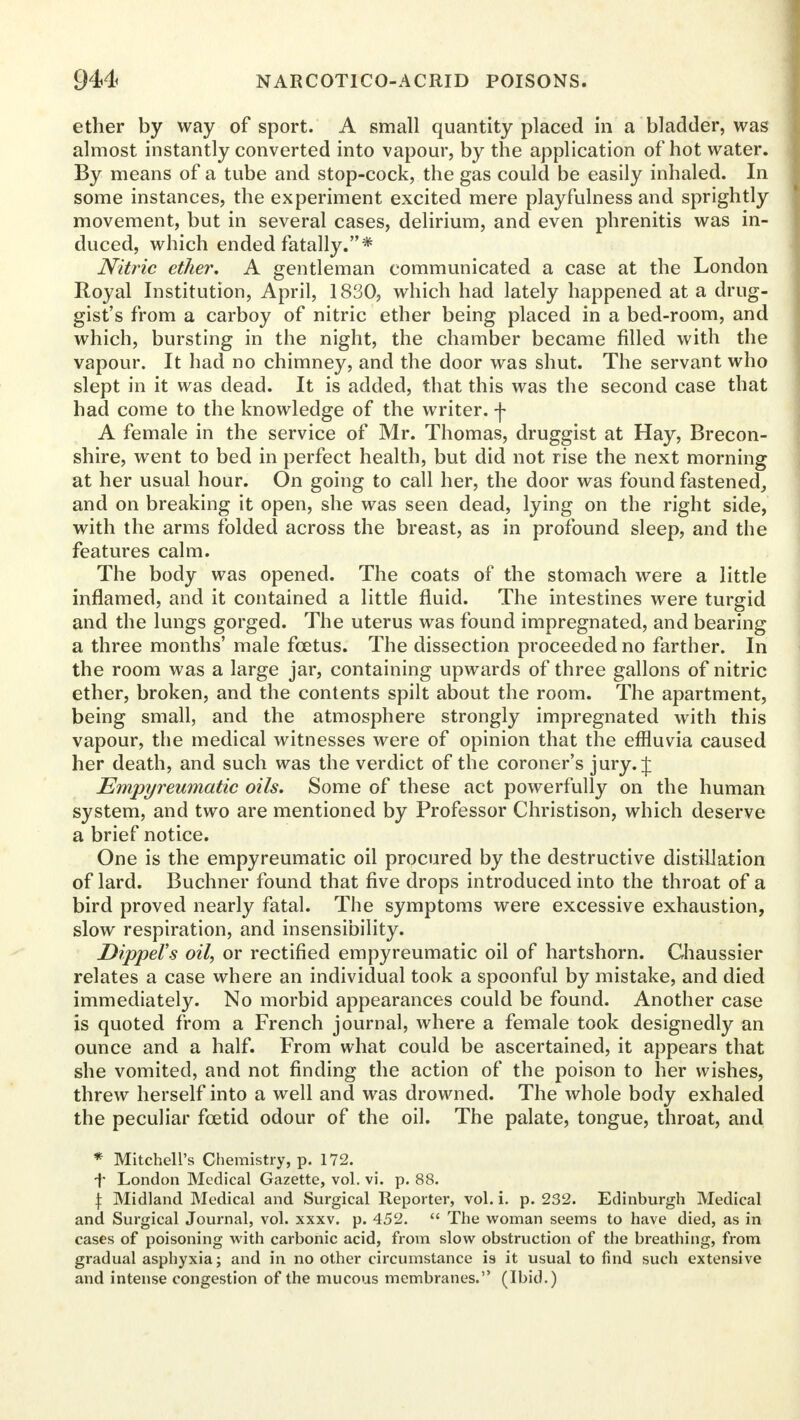 ether by way of sport. A small quantity placed in a bladder, was almost instantly converted into vapour, by the application of hot water. By means of a tube and stop-cock, the gas could be easily inhaled. In some instances, the experiment excited mere playfulness and sprightly movement, but in several cases, delirium, and even phrenitis was in- duced, which ended fatally.* Nitric ether, A gentleman communicated a case at the London Royal Institution, April, 1830, which had lately happened at a drug- gist's from a carboy of nitric ether being placed in a bed-room, and which, bursting in the night, the chamber became filled with the vapour. It had no chimney, and the door was shut. The servant who slept in it was dead. It is added, that this was the second case that had come to the knowledge of the writer, f A female in the service of Mr. Thomas, druggist at Hay, Brecon- shire, went to bed in perfect health, but did not rise the next morning at her usual hour. On going to call her, the door was found fastened, and on breaking it open, she was seen dead, lying on the right side, with the arms folded across the breast, as in profound sleep, and the features calm. The body was opened. The coats of the stomach were a little inflamed, and it contained a little fluid. The intestines were turgid and the lungs gorged. The uterus was found impregnated, and bearing a three months' male fcetus. The dissection proceeded no farther. In the room was a large jar, containing upwards of three gallons of nitric ether, broken, and the contents spilt about the room. The apartment, being small, and the atmosphere strongly impregnated with this vapour, the medical witnesses were of opinion that the effluvia caused her death, and such was the verdict of the coroner's jury. J Empyreumatic oils. Some of these act powerfully on the human system, and two are mentioned by Professor Christison, which deserve a brief notice. One is the empyreumatic oil procured by the destructive distillation of lard. Buchner found that five drops introduced into the throat of a bird proved nearly fatal. The symptoms were excessive exhaustion, slow respiration, and insensibility. DippeVs oil, or rectified empyreumatic oil of hartshorn. Chaussier relates a case where an individual took a spoonful by mistake, and died immediately. No morbid appearances could be found. Another case is quoted from a French journal, where a female took designedly an ounce and a half. From what could be ascertained, it appears that she vomited, and not finding the action of the poison to her wishes, threw herself into a well and was drowned. The whole body exhaled the peculiar fcetid odour of the oil. The palate, tongue, throat, and * Mitchell's Chemistry, p. 172. •f* London Medical Gazette, vol. vi. p. 88. \ Midland Medical and Surgical Reporter, vol. i. p. 232. Edinburgh Medical and Surgical Journal, vol. xxxv. p. 452. The woman seems to have died, as in cases of poisoning with carbonic acid, from slow obstruction of the breathing, from gradual asphyxia; and in no other circumstance is it usual to find such extensive and intense congestion of the mucous membranes. (Ibid.)