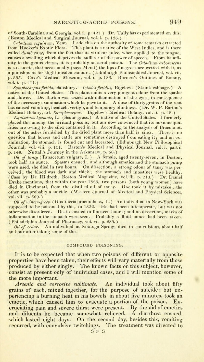 of South-Carolina and Georgia, vol. i. p 421.) Dr. Tully has experimented on this. (Boston Medical and Surgical Journal, vol. i. p. 136.) Caladium seguinum, Vent. I add this on the authority of some remarks extracted from Hooker's Exotic Flora. This plant is a native of the West Indies, and is there called dumb cane, from the fact that its virulent juice, when applied to the tongue, causes a swelling which deprives the sufferer of the power of speech. From its affi- nity to the genus Arum, it is probahly an acrid poison. The Caladium arborescens is so caustic, tliat occasionally (says Merat) the lips of negroes are wetted with it, as a punishment for slight misdemeanours. (Edinburgh PhilosophicalJournal, vol. vii. p. 395. Coxe's Medical Museum, vol. i. p. 185. Burnett's Outlines of Botany, vol. i. p. 41L.) Symplocarpusfuelida, Salisbury. Ictodesfoetidus, Bigelow. ( Skunk cabbage.) A native of the United States. This plant emits a very pungent odour from the spathe and flower. Dr. Barton was seized with inflammation of the eyes, in consequence of the necessary examination which he gave to it. A dose of thirty grains of the root has caused vomiting, headach, vertigo, and temporary blindness. (Dr. W. P. Barton's Medical Botany, art. Syrrvplocarpus- Bigelow's Medical Botany, vol. ii. p. 48.) Equisetum hyemale, L. (Scour grass.) A native of the United States. I formerly placed this among the irritant poisons, but am now convinced that its noxious qua- lities are owing to the silex contained in it. According to the analysis of Braconnot. out of the ashes furnished by the dried plant more than half is silex. There is no question that horses and cattle are sometimes destroyed from eating it; and on ex- amination, the stomach is found cut and lacerated. (Edinburgh New Philosophical Journal, vol. viii. p. 101. Barton's Medical and Physical Journal, vol. i. parti, p. 149. Nuttall's Journey in the Arkansaw, p. 58.) Oil of tansy (Tanacetum vulgare, L.) A female, aged twenty-seven, in Boston, took half an ounce. Spasms ensued ; and although emetics and the stomach pump were used, she died in two hours. On dissection, a strong odour of tansy was per- ceived ; the blood was dark and thick ; the stomach and intestines were healthy. (Case by Dr. Hildreth, Boston Medical Magazine, vol. iii. p. 213.) Dr. Daniel Drake mentions, that within the year 1833, two persons (both young women) have died in Cincinnati, from the distilled oil of tansy. One took it by mistake ; the other was probably a suicide. (Western Journal of Medical and Physical Sciences, vol. vii. p. 569.) Oil of winter-green ( Gualtheria procumbens, L. ) An individual in New-York was supposed to be poisoned by this, in 1832. He had been intemperate, but was not otherwise disordered. Death ensued in fourteen hours ; and on dissection, marks of inflammation in the stomach were seen. Probably a fluid ounce had been taken. (Philadelphia Journal of Pharmacy, vol. vi. p. 289.) Oil of cedar. An individual at Saratoga Springs died in convulsions, about half an hour after taking some of this. COMPOUND POISONING. It is to be expected that when two poisons of different or opposite properties have been taken, their effects will vary materially from those produced by either singly. The known facts on this subject, however, consist at present only of individual cases, and I will mention some of the more important. Arsenic and corrosive sublimate. An individual took about fifty grains of each, mixed together, for the purpose of suicide; but ex- periencing a burning heat in his bowels in about five minutes, took an emetic, which caused him to evacuate a portion of the poison. Ex- cruciating pain and severe thirst were present. By the aid of emetics and diluents he became somewhat relieved. A diarrhoea ensued, which lasted eight days. On the second day, besides this, vomiting recurred, with convulsive twitchings. The treatment was directed to