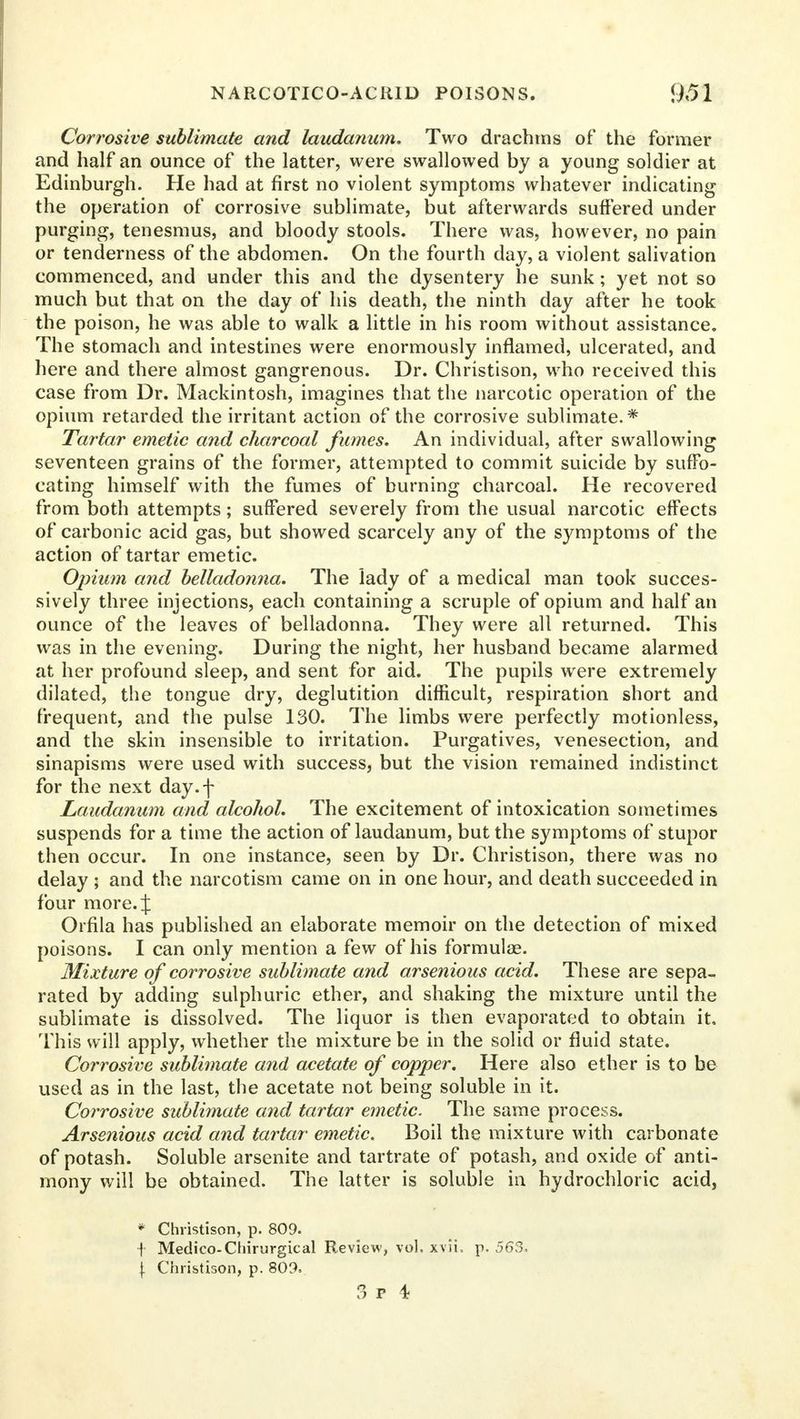 Corrosive sublimate and laudanum. Two drachms of the former and half an ounce of the latter, were swallowed by a young soldier at Edinburgh. He had at first no violent symptoms whatever indicating the operation of corrosive sublimate, but afterwards suffered under purging, tenesmus, and bloody stools. There was, however, no pain or tenderness of the abdomen. On the fourth day, a violent salivation commenced, and under this and the dysentery he sunk; yet not so much but that on the day of his death, the ninth day after he took the poison, he was able to walk a little in his room without assistance. The stomach and intestines were enormously inflamed, ulcerated, and here and there almost gangrenous. Dr. Christison, who received this case from Dr. Mackintosh, imagines that the narcotic operation of the opium retarded the irritant action of the corrosive sublimate.* Tartar emetic and charcoal fumes. An individual, after swallowing seventeen grains of the former, attempted to commit suicide by suffo- cating himself with the fumes of burning charcoal. He recovered from both attempts; suffered severely from the usual narcotic effects of carbonic acid gas, but showed scarcely any of the symptoms of the action of tartar emetic. Opium and belladonna. The lady of a medical man took succes- sively three injections, each containing a scruple of opium and half an ounce of the leaves of belladonna. They were all returned. This was in the evening. During the night, her husband became alarmed at her profound sleep, and sent for aid. The pupils were extremely dilated, the tongue dry, deglutition difficult, respiration short and frequent, and the pulse 130. The limbs were perfectly motionless, and the skin insensible to irritation. Purgatives, venesection, and sinapisms were used with success, but the vision remained indistinct for the next day.f Laudanum and alcohol. The excitement of intoxication sometimes suspends for a time the action of laudanum, but the symptoms of stupor then occur. In one instance, seen by Dr. Christison, there was no delay ; and the narcotism came on in one hour, and death succeeded in four more. % Orfila has published an elaborate memoir on the detection of mixed poisons. I can only mention a few of his formulae. Mixture of corrosive sublimate and arsenious acid. These are sepa- rated by adding sulphuric ether, and shaking the mixture until the sublimate is dissolved. The liquor is then evaporated to obtain it. This will apply, whether the mixture be in the solid or fluid state. Corrosive sublimate and acetate of copper. Here also ether is to be used as in the last, the acetate not being soluble in it. Corrosive sublimate and tartar emetic. The same process. Arsenious acid and tartar emetic. Boil the mixture with carbonate of potash. Soluble arsenite and tartrate of potash, and oxide of anti- mony will be obtained. The latter is soluble in hydrochloric acid, * Christison, p. 809. f Medico-Chirurgical Review, vol. xvii. p. 563. \ Christison, p. 809.