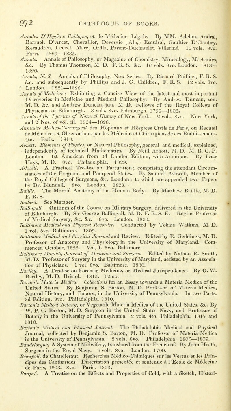 Annates D'Hygiene Publique, et de Medecine Legale. By MM. Adelon, Andral, Barruel, D'Arcet, Chevallier, Devergie (Alp,) Esquirol, Gaultier D'Claubry, Keraudren, Leuret, Marc, Orfila, Parent-Duchatelet, Villerme. 13 vols. 8vo. Paris. 1829—1835. Annals. Annals of Philosophy, or Magazine of Chemistry, Mineralogy, Mechanics, &c. By Thomas Thomson, M. D. F. R. S. &c. 16 vols. 8vo. London. 1813— 1820. Annals, N. S. Annals of Philosophy, New Series. By Richard Phillips, F. R. S. &c. and subsequently by Phillips and J. G. Children, F. R. S. 12 vols. 8vo. * London. 1821—1826. Annals of Medicine: Exhibiting a Concise View of the latest and most important Discoveries in Medicine and Medical Philosophy. By Andrew Duncan, sen. M. D. &c. and Andrew Duncan, jun. M. D. Fellows of ths Royal College of Physicians of Edinburgh. 8 vols. 8vo. Edinburgh. 1796—1803. Annals of the Lyceum of Natural History of New York. 2 vols. 8vo. New York, and 2 Nos. of vol. iii. 1S24—1828. Annuaire Medico-Chirurgical des Hopitaux et Hospices Civils de Paris, ou Recueil de M^moireset Observations par les Medecinset Chirurgiens de ces Etablissemens. 4to. Paris. 1819. Arnott. Elements of Physics, or Natural Philosophy, general and medical, explained, independently of technical Mathematics. By Neill Arnott, M. D. M. R. C. P. London. 1st American from 3d London Edition, with Additions. By Isaac Hays, M. D. 8vo. Philadelphia. 1829. Ashwell. A Practical Treatise on Parturition; comprising the attendant Circum- stances of the Pregnant and Puerperal States. By Samuel Ashwell, Member of the Royal College of Surgeons, &c. London ; to which are appended two Papers by Dr. Blundell. 8vo. London. 1828. Baillie. The Morbid Anatomy of the Human Body. By Matthew Baillie, M. D. F. R. S. Ballard. See Metzger. Ballingall. Outlines of the Course on Military Surgery, delivered in the University of Edinburgh. By Sir George Ballingall, M. D. F. R. S. E. Regius Professor of Medical Surgery, &c. &c. 8vo. London. 1833. Baltimore Medical and Physical Recorder. Conducted by Tobias Watkins, M. D. 1 vol. 8vo. Baltimore. 1809. Baltimore Medical and Surgical Journal and Review. Edited by E. Geddings, M. D. Professor of Anatomy and Physiology in the University of Maryland. Com- menced October, 1833. Vol. I. 8vo. Baltimore. Baltimore Monthly Journal of Medicine and Surgery. Edited by Nathan R. Smith, M. D. Professor of Surgery in the University of Maryland, assisted by an Associa- tion of Physicians. 1 vol. 8vo. Baltimore. 1830. Bartley. A Treatise on Forensic Medicine, or Medical Jurisprudence. By O. W. Bartley, M. D. Bristol. 1815. 12mo. Barton's Materia Medica. Collections for an Essay towards a Materia Medica of the United States. By Benjamin S. Barton, M. D. Professor of Materia Medica, Natural History, and Botany, in the University of Pennsylvania. In two Parts. 3d Edition. 8vo. Philadelphia. 1810. Barton's Medical Botany, or Vegetable Materia Medica of the United States, &c. By W. P. C. Barton, M. D. Surgeon in the United States Navy, and Professor of Botany in the University of Pennsylvania. 2 vols. 4to. Philadelphia. 1817 and 1818. Barton s Medical and Physical Journal. The Philadelphia Medical and Physical Journal, collected by Benjamin S. Barton, M. D. Professor of Materia Medica in the University of Pennsylvania. 3 vols. 8vo. Philadelphia. 1805—1809. Baudelocque, A System of Midwifery, translated from the French of. By John Heath, Surgeon in the Royal Navy. 3 vols. 8vo. London. 1790. Beaupoil, de Chatelleraut. Recherches Medico-Chimiques sur les Vertus et les Prin- cipes des Cantharides: Dissertation presentee et soutenue a l'Ecole de Medecine de Paris, 1803. 8vo. Paris. 1803. Baupre. A Treatise on the Effects and Properties of Cold, with a Sketch, Histori-