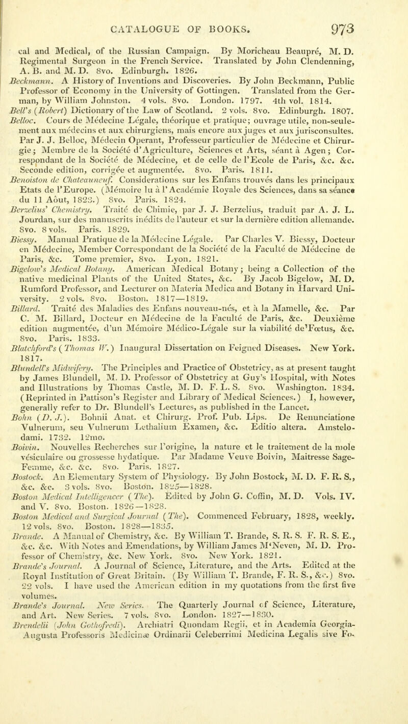 cal and Medical, of the Russian Campaign. By Moricheau Beaupre, M. D. Regimental Sui-geon in the French Service. Translated by John Clendenning, A. B. and M. D. 8vo. Edinburgh. 1826. Beckmann. A History of Inventions and Discoveries. By John Beckmann, Public Professor of Economy in the University of Gottingen. Translated from the Ger- man, by William Johnston. 4vols. 8vo. London. 1797. 4th vol. 1814. Bell's {Robert) Dictionary of the Law of Scotland. 2 vols. 8vo. Edinburgh. 1807. Belloc. Cours de Medecine Legale, theorique et pratique; ouvrage utile, non-seule- ment aux medecins et aux chirurgiens, mais encore aux juges et aux jurisconsultes. Par J. J. Belloc, Medecin Operant, Professeur particulier de Medecine et Chirur- gie; Membre de la Societe d Agriculture, Sciences et Arts, s^ant a. Agen; Cor- respondant de la Societe de Medecine, et de celle de TEcole de Paris, &c. &c. Seconde edition, corrigee et augmented. 8vo. Paris. 1811. Benoiston de Chateauneuf. Considerations sur les Enfans trouves dans les principaux Etats de l'Europe. (M^moire lu a 1'Academie Royale des Sciences, dans sa seance du 11 A6ut, 1823.) 8vo. Paris. 1824. Berzelius' Chemistry. Traite de Chimie, par J. J. Berzelius, traduit par A. J. L. Jourdan, sur des manuscrits inedits de l'auteur et sur la derniere edition allemande. 8vo. 8 vols. Paris. 1829. Biessy. Manual Pratique de la Medecine Legale. Par Charles V. Biessy, Docteur en Medecine, Member Correspondant de la Societe de la Faculte de Medecine de Paris, &c. Tome premier, 8vo. Lyon. 1821. Bigelow's Medical Botany. American Medical Botany; being a Collection of the native medicinal Plants of the United States, &c. By Jacob Bigelow, M. D. Rumford Professor, and Lecturer on Materia Medica and Botany in Harvard Uni- versity. 2 vols. 8vo. Boston. 1817—1819. Billard. Traite des Maladies des Enfans nouveau-nes, et a la Mamelle, &c. Par C. M. Billard, Docteur en Medecine de la Faculte de Paris, &c. Deuxieme edition augmented, d'un Memoire M6dico-Legale sur la viability de'Fcetus, &c. 8vo. Paris. 1833. BlatchfonVs (Thomas JF.) Inaugural Dissertation on Feigned Diseases. New York. 1817. BlundelUs Midwifery. The Principles and Practice of Obstetricy, as at present taught by James Blundell, M. D. Professor of Obstetricy at Guy's Hospital, with Notes and Illustrations by Thomas Castle, M. D. F. L. S. 8vo. Washington. 1834. (Reprinted in Pattison's Register and Library of Medical Sciences.) I, however, generally refer to Dr. Blundell's Lectures, as published in the Lancet. Bohn (D. J.). Bohnii Anat. et Chirurg. Prof. Pub. Lips. De Renunciatione Vulnerum, seu Vulnerum Lethalium Examen, &c. Editio altera. Amstelo- dami. 1732. 12mo. Boivin. Nouvelles Recherches sur Forigine, la nature et le traitement de la mole vesiculate ou grossesse hydatique. Par Madame Veuve Boivin, Maitresse Sage- Femme, &c. &c. 8vo. Paris. 1827. Bostock. An Elementary System of Physiology. By John Bostock, M. D. F. R. S., &c. &c. 3 vols. 8vo. Boston. 1825—1828. Boston Medical Intelligencer ( The). Edited by John G. Coffin, M. D. Vols. IV. and V. 8vo. Boston. 1826 — 1828. Boston Medical and Surgical Journal (The). Commenced February, 1828, weekly. 12 vols. 8vo. Boston. 1828—1835. Brands. A Manual of Chemistry, 8cc. By William T. Brande, S. R. S. F. R. S. E., &c. &c. With Notes and Emendations, by William James M'Neven, M. D. Pro- fessor of Chemistry, &c. New York. 8vo. New York. 1821. Brande's Journal. A Journal of Science, Literature, and the Arts. Edited at the Royal Institution of Great Britain. (By William T. Brande, F. R. S., &c) 8vo. 22 vols. I have used the American edition in my quotations from the first five volumes. Branded Journal. New Series. The Quarterly Journal of Science, Literature, and Art. New Series. 7 vols. 8vo. London. 1827—1830. Brendelii {John Gothofredi). Archiatri Quondam Regii, et in Academia Georgia- Augusta Professoris Medicinae Ordinarii Celeberrimi Medicina Legalis sive Fo-