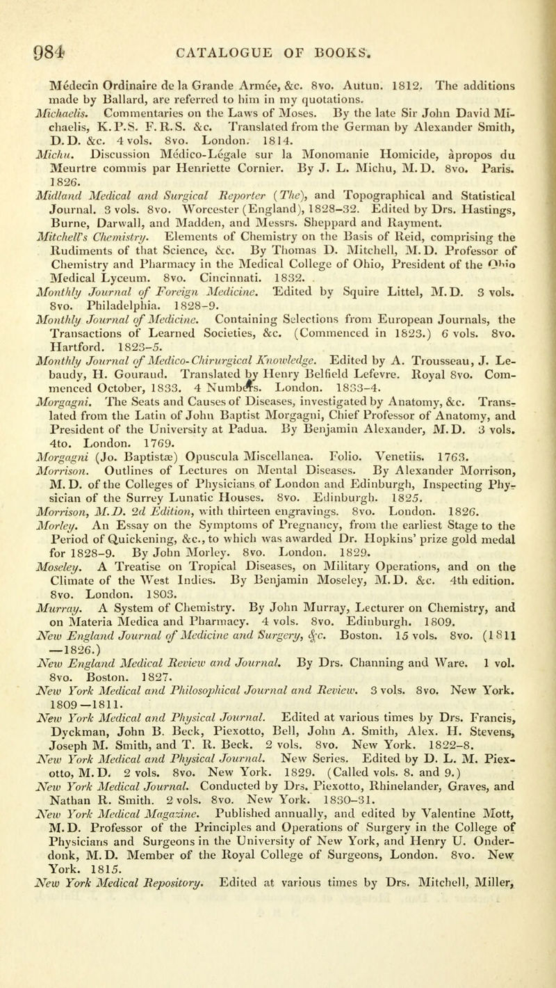 Medecin Ordinaire de la Grande Armee, &c. 8vo. Autun. 1812. The additions made by Ballard, are referred to him in my quotations. Michaelis. Commentaries on the Laws of Moses. By the late Sir John David Mi- chaelis, K.P.S. F. R. S. &c. Translated from the German by Alexander Smith, D.D. &c. 4 vols. 8vo. London. 1814. Michu. Discussion Medico-Legale sur la Monomanie Homicide, apropos du Meurtre commis par Henriette Cornier. By J. L. Michu, M. D. 8vo. Paris. 1826. Midland Medical and Surgical Reporter {The), and Topographical and Statistical Journal. 3 vols. 8vo. Worcester (England), 1828-32. Edited by Drs. Hastings, Burne, Darwall, and Madden, and Messrs. Sheppard and Rayment. Mitchell's Chemistry. Elements of Chemistry on the Basis of Reid, comprising the Rudiments of that Science, &c. By Thomas D. Mitchell, M. D. Professor of Chemistry and Pharmacy in the Medical College of Ohio, President of the 0''o Medical Lyceum. 8vo. Cincinnati. 1832. Monthly Journal of Foreign Medicine. Edited by Squire Littel, M. D. 3 vols. 8vo. Philadelphia. 1828-9. Monthly Journal of Medicine. Containing Selections from European Journals, the Transactions of Learned Societies, &c. (Commenced in 1823.) 6 vols. 8vo. Hartford. 1823-5. Monthly Journal of Medico-Chirurgical Knowledge. Edited by A. Trousseau, J. Le- baudy, H. Gouraud. Translated by Henry Belfield Lefevre. Royal 8vo. Com- menced October, 1833. 4 Numbers. London. 1833-4. Morgagni. The Seats and Causes of Diseases, investigated by Anatomy, &c. Trans- lated from the Latin of John Baptist Morgagni, Chief Professor of Anatomy, and President of the University at Padua. By Benjamin Alexander, M.D. 3 vols. 4to. London. 1769. Morgagni (Jo. Baptistoe) Opuscula Miscellanea. Folio. Venetiis. 1763. Morrison. Outlines of Lectures on Mental Diseases. By Alexander Morrison, M. D. of the Colleges of Physicians of London and Edinburgh, Inspecting Phy- sician of the Surrey Lunatic Houses. 8vo. Edinburgh. 1825. Morrison, M.D. 2d Edition, with thirteen engravings. 8vo. London. 1826. Morley. An Essay on the Symptoms of Pregnancy, from the earliest Stage to the Period of Quickening, &c.,to which was awarded Dr. Hopkins' prize gold medal for 1828-9. By John Morley. 8vo. London. 1829. Moseley. A Treatise on Tropical Diseases, on Military Operations, and on the Climate of the West Indies. By Benjamin Moseley, M.D. &c. 4th edition. 8vo. London. 1803. Murray. A System of Chemistry. By John Murray, Lecturer on Chemistry, and on Materia Medica and Pharmacy. 4 vols. 8vo. Edinburgh. 1809. New England Journal of Medicine and Surgery, <£c. Boston. 15 vols. 8vo. (1 811 —1826.) New England Medical Review and Journal. By Drs. Channing and Ware. 1 vol. 8vo. Boston. 1827. New York Medical and Philosojjhical Journal and Review. 3 vols. 8vo. New York. 1809—1811. New York Medical and Physical Journal. Edited at various times by Drs. Francis, Dyckman, John B. Beck, Piexotto, Bell, John A. Smith, Alex. H. Stevens, Joseph M. Smith, and T. R. Beck. 2 vols. 8vo. New York. 1822-8. New York Medical and Physical Journal. New Series. Edited by D. L. M. Piex- otto, M. D. 2 vols. 8vo. New York. 1829. (Called vols. 8. and 9.) New York Medical Journal. Conducted by Drs. Piexotto, Rhinelander, Graves, and Nathan R. Smith. 2 vols. 8vo. New York. 1830-31. New York Medical Magazine. Published annually, and edited by Valentine Mott, M.D. Professor of the Principles and Operations of Surgery in the College of Physicians and Surgeons in the University of New York, and Henry U. Onder- donk, M.D. Member of the Royal College of Surgeons, London. 8vo. New York. 1815. New York Medical Repository. Edited at various times by Drs. Mitchell, Miller,
