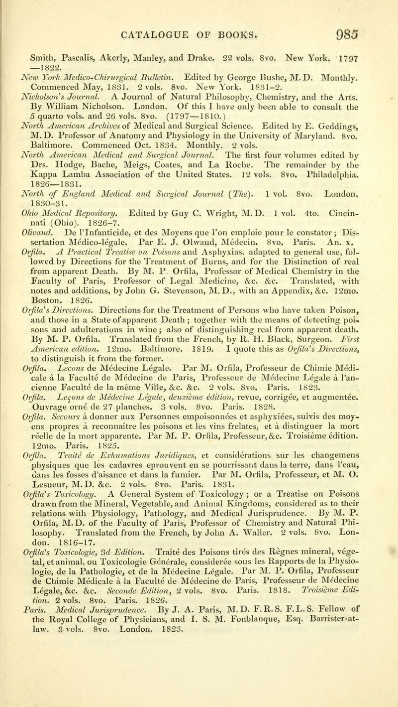 Smith, Pascalis, Akerly, Manley, and Drake. 22 vols. 8vo. New York. 1797 —1822. New York Medico-Chirurgical Bulletin. Edited by George Bushe, M. D. Monthly. Commenced May, 1831. 2 vols. 8vo. New York. 1831-2. Nicholson s Journal. A Journal of Natural Philosophy, Chemistry, and the Arts. By William Nicholson. London. Of this I have only been able to consult the 5 quarto vols, and 26 vols. 8vo. (1797—1810.) North American Archives of Medical and Surgical Science. Edited by E. Geddings, M. D. Professor of Anatomy and Physiology in the University of Maryland. 8vo. Baltimore. Commenced Oct. 1834. Monthly. 2 vols. North American Medical and Surgical Journal. The first four volumes edited by Drs. Hodge, Bache, Meigs, Coates, and La Roche. The remainder by the Kappa Lamba Association of the United States. 12 vols. 8vo. Philadelphia. 1826—1831. North of England Medical and Surgical Journal (The). 1 vol. 8vo. London. 1830-31. Ohio Medical Repository. Edited by Guy C. Wright, M. D. 1 vol. 4to. Cincin- nati (Ohio). 1826-7. Olivaud. De lTnfanticide, et des Moyens que Ton emploie pour le constater ; Dis- sertation Meldico-legale. Par E. J. Olwaud, Medecin. 8vo. Paris. An. x. Orfila. A Practical Treatise on Poisons and Asphyxias, adapted to general use, fol- lowed by Directions for the Treatment of Burns, and for the Distinction of real from apparent Death. By M. P, Orfila, Professor of Medical Chemistry in the Faculty of Paris, Professor of Legal Medicine, &c. &c. Translated, with notes and additions, by John G. Stevenson, M.D., with an Appendix, &c. 12mo. Boston. 1826. Orjila's Directions. Directions for the Treatment of Persons who have taken Poison, and those in a State of apparent Death ; together with the means of detecting poi- sons and adulterations in wine; also of distinguishing real from apparent death. By M. P. Orfila. Translated from the French, by R. H. Black, Surgeon. First American edition. 12mo. Baltimore. 1819. I quote this as Or/Ha's Directions, to distinguish it from the former. Orjila. Lecons de Medecine Legale. Par M. Orfila, Professeur de Chimie Medi- cale a la Faculte de Medecine de Paris, Professeur de Medecine Legale a l'an- cienne Faculte de la meme Ville, &c. &c. 2 vols. 8vo. Paris. 1823. Orjila. Leqons de Medecine Legale, deuxieme edition, revue, corrigee, et augmented. Ouvrage orne de 27 planches. 3 vols. 8vo. Paris. 1828. Orjila. Secours a dormer aux Personnes empoisonnees et asphyxies, suivis des moy- ens propres a reconnaitre les poisons et les vins frelates, et a distinguer la mort reelle de la mort apparente. Par M. P. Orfila, Professeur,&c. Troisieme edition. 12mo. Paris. 1825. Orjila. Traite de Exhumations Juridiques, et considerations sur les changemens physiques que les cadavres eprouvent en se pourrissant dans la terre, dans 1'eau, uans les fosses d'aisance et dans la fumier. Par M. Orfila, Professeur, et M. O. Lesueur, M. D. &c. 2 vols. 8vo. Paris. 1831. Orjila's Toxicology. A General System of Toxicology ; or a Treatise on Poisons drawn from the Mineral, Vegetable, and Animal Kingdoms, considered as to their relations with Physiology, Pathology, and Medical Jurisprudence. By M. P. Orfila, M.D. of the Faculty of Paris, Professor of Chemistry and Natural Phi- losophy. Translated from the French, by John A. Waller. 2 vols. 8vo. Lon- don. 1816-17. Orjila's Toxicologic, 3d Edition. Traite des Poisons tires des Regnes mineral, vege- tal, et animal, ou Toxicologie Generale, considered sous les Rapports de la Physio- logic, de la Pathologie, et de la Medecine Legale. Par M. P. Orfila, Professeur de Chimie Medicale a la Faculte de Medecine de Paris, Professeur de Medecine Legale, &c. &c. Secondc Edition, 2 vols. 8vo. Paris. 1818. Troisieme Edi- tion. 2 vols. 8vo. Paris. 1826. Paris. Medical Jurisprudence. By J. A. Paris, M.D. F.R.S. F.L.S. Fellow of the Royal College of Physicians, and I. S. M. Fonblanque, Esq. Barrister-at- law. 3 vols. 8vo. London. 1823.