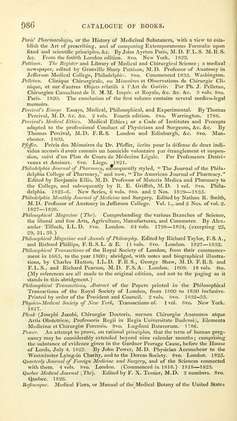 Paris' Pharmacologic or the History of Medicinal Substances, with a view to esta- blish the Art of prescribing, and of composing Extemporaneous Formula? upon fixed and scientific principles, &c. By John Ayrton Paris, M.D. F.L. S. M. R. S. &c. From the fourth London edition. 8vo. New York. 1822. Pattison. The Register and Library of Medical and Chirurgical Science ; a medical newspaper, edited by Granville Sharp Pattison, M. D. Professor of Anatomy in Jefferson Medical College, Philadelphia. 8vo. Commenced 1833. Washington. Pelletan. Clinique Chirurgicale, ou Memoires et Observations de Chirurgie Cli-^ nique, et sur d'autres Objets relatifs a l'Art de Guerir. Par Ph. J. Pelletan, Chirurgien Consultant de 11. M. M. Imper. et Royale, &c. &c. &c. S vols. 8vo. Paris, 1820. The conclusion of the first volume contains several medico-legal memoirs. PercivaVs Essays Essays, Medical, Philosophical, and Experimental. By Thomas Percival, M.D. ike. &c. 2 vols. Fourth edition. 8vo. Warrington. 1788. PercivaVs Medical Ethics. Medical Ethics; or a Code of Institutes and Precepts adapted to the professional Conduct of Physicians and Surgeons, &c. &c. By Thomas Percival, M.D. F. R.S. London and Edinburgh, &c. 8vo. Man- chester. 1803. Pfeffer. Precis des Memoires du Dr. Pfeffer, ecrits pour la defense de deux indi- vidus accuses d avoir commis un homicide volontaire par etranglement et suspen- sion, suivi d'un Plan de Cours de Medecine Legale. Par Professeurs Destri- veaux et Ansiaux. 8vo. Liege. 1821. Philadelphia Journal of Pharmacy, subsequently styled, The Journal of the Phila- delphia College of Pharmacy, and now, The American Journal of Pharmacy. Edited by Benjamin Ellis, M.D. Professor of Materia Medica and Pharmacy to the College, and subsequently by R. E. Griffith, M.D. 1 vol. 8vo. Phila- delphia. 1825-6. New Series, 6 vols. 8vo. and 2 Nos. 1829—1835- Philadelphia Monthly Journal of Medicine and Surgery. Edited by Nathan R. Smith, M.D. Professor of Anatomy in Jefferson College. Vol. 1., and 3 Nos. of vol. 2. 1827—1828. Philosophical Magazine (The). Comprehending the various Branches of Science, the liberal and fine Arts, Agriculture, Manufactures, and Commerce. By Alex- ander Tilloch, LL. D. 8vo. London. 64 vols. 1798—1824, (excepting 25, 29, 31, 38.) Philosophical Magazine and Annals of Philosophy. Edited by Richard Taylor, F. S. A., and Richard Phillips, F. R.S.L. & E. 11 vols. 8vo. London. 1827—1832. Philosophical Transactions of the Royal Society of London, from their commence- ment in 1665, to the year 1800; abridged, with notes and biographical illustra- tions, by Charles Hutton, LL.D. F.R. S., George Shaw, M.D. F.R.S. and F.L.S., and Richard Pearson, M.D. F.S.A. London. 1809. 18 vols. 4to. (My references are all made to the original edition, and not to the paging as it stands in this abridgment.) Philosophical Transactions, Abstract of the Papers printed in the Philosophical Transactions of the Royal Society of London, from 1800 to 1830 inclusive. Printed by order of the President and Council. 2 vols. 8vo. 1832-33. Physico-Medical Society of New York, Transactions of. 1 vol. Svo. New York. 1817. Plenk (Josephi Jacobi, Chirurgise Doctoris, necnon Chirurgiae Anatomes atque Artis Obstetrical, Professoris Regii in Regia Universitate Budensij, Elementa Medicinal et Chirurgise Forensis. 8vo. Lugduni Batavorum. 1786. Power. An attempt to prove, on rational principles, that the term of human preg- nancy may be considerably extended beyond nine calendar months; comprising the substance of evidence given in the Gardner Peerage Cause, before the House of Lords, July 4. 1825. By John Power, M.D. Physician Accoucheur to the Westminster Lying-in Charity, and to the Dorcas Society. 8vo. London. 1825. Quarterly Journal of Foreign Medicine and Surgery, and of the Sciences connected with them. 4 vols. 8vo. London. (Commenced in 1818.) 1818—1823. Quebec Medical Journal [The). Edited by F. X. Tessier, M.D. 3 numbers. Svo. Quebec. 1826. Rajinesque. Medical Flora, or Manual of the^Medical Botany of the United States