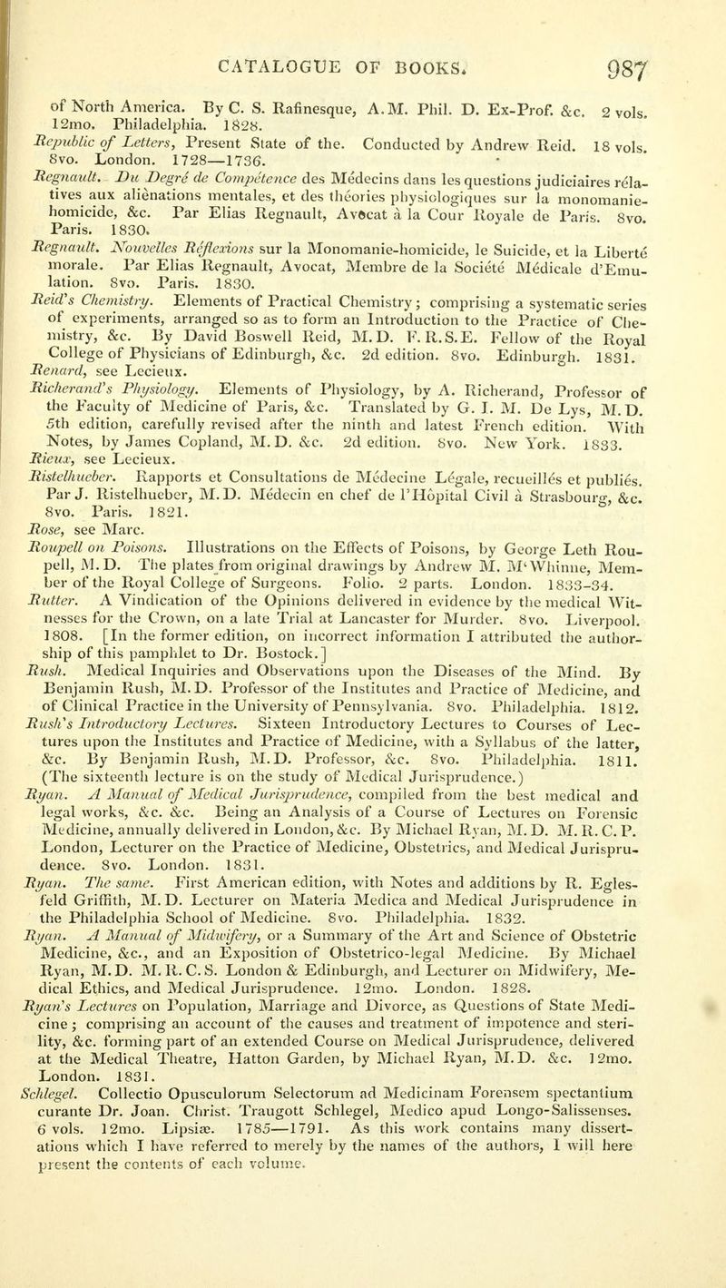 of North America. By C. S. Rafinesque, A.M. Phil. D. Ex-Prof. &c. 2 vols. 12mo. Philadelphia. 1828. Republic of Letters, Present State of the. Conducted by Andrew Reid. 18 vols. 8vo. London. 1728—1736. Regnault. Uu Degre de Competence des Medecins dans les questions judiciaires rela- tives aux alienations mentales, et des theories physiologiques sur la monomanie- homicide, &c. Par Elias Regnault, Avftcat a la Cour Royale de Paris. 8vo Paris. 1830. Regnault. Nouvelles Reflexions sur la Monomanie-homicide, le Suicide, et la Liberte morale. Par Elias Regnault, Avocat, Membre de la Societe Medicale d'Emu- lation. 8vo. Paris. 1830. Reich's Chemistry. Elements of Practical Chemistry; comprising a systematic series of experiments, arranged so as to form an Introduction to the Practice of Che- mistry, &c. By David Boswell Reid, M.D. F.R.S.E. Fellow of the Royal College of Physicians of Edinburgh, &c. 2d edition. 8vo. Edinburgh. 1831. Menard, see Lecieux. Richerand's Physiology. Elements of Physiology, by A. Richerand, Professor of the Faculty of Medicine of Paris, &c. Translated by G. I. M. De Lys, M. D. 5th edition, carefully revised after the ninth and latest French edition. With Notes, by James Copland, M. D. &c. 2d edition. 8vo. New York. 1833. Rieux, see Lecieux. Ristelhueber. Rapports et Consultations de Medecine Legale, recueill^s et publies. Par J. Ristelhueber, M.D. Medecin en chef de l'Hopital Civil a Strasbourg, &c. 8vo. Paris. 1821. Rose, see Marc. Roupell on Poisons. Illustrations on the Effects of Poisons, by George Leth Rou- pell, M.D. The plates from original drawings by Andrew M. M'Whinne, Mem- ber of the Royal College of Surgeons. Folio. 2 parts. London. 1833-34. Rutter. A Vindication of the Opinions delivered in evidence by the medical Wit- nesses for the Crown, on a late Trial at Lancaster for Murder. 8vo. Liverpool. 1808. [In the former edition, on incorrect information I attributed the author- ship of this pamphlet to Dr. Bostock.] Rush. Medical Inquiries and Observations upon the Diseases of the Mind. By Benjamin Rush, M.D. Professor of the Institutes and Practice of Medicine, and of Clinical Practice in the University of Pennsylvania. 8vo. Philadelphia. 1812. Rush's Introductory Lectures. Sixteen Introductory Lectures to Courses of Lec- tures upon the Institutes and Practice of Medicine, with a Syllabus of the latter, &c. By Benjamin Rush, M.D. Professor, &c. 8vo. Philadelphia. 1811. (The sixteenth lecture is on the study of Medical Jurisprudence.) Ryan. A Manual of Medical Jurisprudence, compiled from the best medical and legal works, &c. &c. Being an Analysis of a Course of Lectures on Forensic Medicine, annually delivered in London, &c. By Michael Ryan, M. D. M. R. C. P. London, Lecturer on the Practice of Medicine, Obstetrics, and Medical Jurispru- dence. 8vo. London. 1831. Ryan. The same. First American edition, with Notes and additions by R. Egles- feld Griffith, M.D. Lecturer on Materia Medica and Medical Jurisprudence in the Philadelphia School of Medicine. 8vo. Philadelphia. 1832. Ryan. A Manual of Midwifery, or a Summary of the Art and Science of Obstetric Medicine, &c, and an Exposition of Obstetrico-legal Medicine. By Michael Ryan, M.D. M. R. C. S. London & Edinburgh, and Lecturer on Midwifery, Me- dical Ethics, and Medical Jurisprudence. 12mo. London. 1828. Ryan's Lectures on Population, Marriage and Divorce, as Questions of State Medi- cine ; comprising an account of the causes and treatment of impotence and steri- lity, &c. forming part of an extended Course on Medical Jurisprudence, delivered at the Medical Theatre, Hatton Garden, by Michael Ryan, M.D. &c. 12mo. London. 1831. Schlegel. Collectio Opusculorum Selectorum ad Medicinam Forensem spectantium curante Dr. Joan. Christ. Traugott Schlegel, Medico apud Longo-Salissenses. 6 vols. 12mo. Lipsia?. 1785—1791. As this work contains many dissert- ations which I have referred to merely by the names of the authors, I will here present the contents of each volume.
