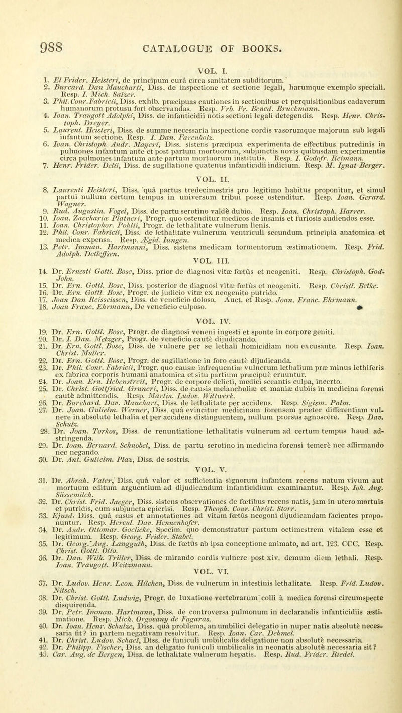 VOL. I. 1. El Frider. Heisteri, de principum curii circa sanitatem subditorum.' 2. Burcard. Dan Maucharti, Diss, de inspectione et sectione legali, liarumque exemplo special!. Resp. I. Mich. Salzer. 3. PhU.Conr.Fabricii, Diss, exhib. praecipuas cautiones in sectionibus et perquisitionibus cadaverura humanorum protusu fori observandas. Kesp. J'rb. Fr. Belied. Bruckmann. 4. loan. Traugott Adolphi, Diss, de infanticidii notis sectioni legali detegendis. Resp. llenr. Chris. toph. Dieyer. 5. Laurent. Heisteri, Diss, de summe necessaria inspectione cordis vasorumque majorurn sub legali infantum sectione. Resp. /. Dan. Farenholz. 6. loan. Christoph. And?: Mayeri, Diss, sistens praecipua experimenta de effectibus putredinis in pulmones infantum ante et post partum mortuorum, subjunctis novis quibusdam experimentis circa pulmones infantum antepartum mortuorum institutis. Resp. /. Godofr. Reimann. 7. Hcnr. Frider. Delii, Diss, de sugillatione quatenus infanticidii indicium. Resp. M. Ignat Berger. VOL. II. 8. Laurenti Heisteri, Diss, 'qua partus tredecimestris pro legitimo habitus proponitur, et simul partui nullum certum tempus in universum tribui posse ostenditur. Resp. loan. Gerard. Wagner. 9. Bud. Augustin. Vogel, Diss, de partu serotino valde dubio. Resp. loan. Christoph. Harrer. 10. loan. Zaccharicc Platneri, Progr. quo ostenditur medicos de insanis et furiosis audiendos esse. 11. loan. Christopher. Pohlii, Progr. de lethalitate vulnerum lienis. 12. Phil. Com: Fabricii, Diss, de lethalitate vulnerum ventriculi secundum principia anatomica et medica expensa. Resp. Mgid. lungen. 13. Fetr. Imman. Hartmanni, Diss, sistens medicam tormentorum a?stimationem. Resp. Frid. Adolph. Dctleffsen. VOL. III. 14. Dr. Ernesti Gottl. Bosc, Diss, prior de diagnosi vita? foetus et neogeniti. Resp. Christoph. God. John. 15. Dr. Em. Gottl. Bose, Diss, posterior de diagnosi vita? foetus et neogeniti. Resp. Christl. Betke. 16. Dr. Em. Gottl. Bose, Progr. de judicio vita? ex neogenito putrido. 17. Joan Dan Reisseissen, Diss, de veneficio doloso. Auct. et Resp. Joan. Franc. Ehrmann. 18. Joan Franc. Ehrmann, De veneficio culposo. * VOL. IV. 19. Dr. Em. Gottl. Bose, Progr. de diagnosi veneni ingesti et sponte in corpore geniti. 20. Dr. /. Dan. Metzger, Progr. de veneficio caute dijudicando. 21. Dr. Em. Gottl. Bose, Diss, de vulnere per se lethali homicidiam non excusante. Resp. loan. Christ. Midler. 22. Dr. Em. Gottl. Bose, Progr. de sugillatione in foro caute dijudicanda. 23. Dr. Phil. Conr. Fabricii, Progr. quo causa? infrequentia? vulnerum lethalium pra? minus lethiferis ex fabrica corporis humani anatomica etsitu partium praeciptie eruuntur. 24. Dr. Joan. Em. Hebenstreit, Progr. de corpore delicti, medici secantis culpa, incerto. 25. Dr. Christ. Gottfried. Gruncri, Diss, de causis melancholia? et mania? dubiis in medicina forensi caute admittendis. Resp. Martin. Ludov. Wittwerk. 26. Dr. Burchard. Dav. Mauchart, Diss, de lethalitate per accidens. Resp. Sigism. Palm. 27. Dr. Joan. Gidielm. Werner, Diss, qua evincitur medicinam forensem praeter differentiam vul- nere in absolute lethalia etper accidens distinguentem, nullum prorsus agnoscere. Resp. Dav. Schulz. 28. Dr. Joan. Torkos, Diss, de renuntiatione lethalitatis vulnerum ad certum tempus baud ad- stringenda. 29. Dr. loan. Bernard. Schnobel, Diss, de partu serotino in medicina forensi temere nec affirmando nec negando. 30. Dr. Ant. Gulielm. Plaz, Diss, de sostris. VOL. V. 31. Dr. Abrah. Vater,Diss. qua valor et sufficientia signorum infantem recens natum vivum aut mortuum cditum arguentium ad dijudicandum infanticidium examinantur. Resp. Ioh. Aug. Siessetnilch. 32. Dr. Christ. Frid. Jaeger, Diss, sistens observationes de fcetibus recens natis, jam in utero mortuis et putridis, cum subjuncta epicrisi. Resp. Theoph. Conr. Christ. Storr. 33. Ejusd. Diss, qua casus et annotationes ad vitam fo?tCis neogoni dijudicandam facientes propo- nuntur. Resp. Hercul. Dav. Hennenhofer. 34. Dr. Audi: Ottomar. Goelicke, Specim. quo demonstratur partum octimcstrem vitalem esse et legitimum. Resp. Gcorg. Frider. Stabel. 35. Dr. Gcorg.'Aug. Langguth, Diss, de foetus ab ipsa conceptione animato, ad art. 123. CCC. Resp. Christ. Gottl. Otto. 36. Dr. Dan. With. Triller, Diss, de mirando cordis vulnere post xiv. demum diem lethali. Resp. loan. Traugott. Wcitzmann. VOL. VI. 37. Dr. Ludov. Hcnr. Leon. Hilchen, Diss, de vulnerum in intestinis lethalitate. Resp. Frid. Ludov. Nitsch. 38. Dr. Christ. Gottl. Ludicig, Progr. de luxatione vertebrarum colli a. medica forensi circumspecte disquirenda. 39. Dr. Pctr. Imman. Hartmann, Diss, de controversa pulmonum in declarandis infanticidiis a?sti- matione. Resp. Mich. Orgovatiy de Fagaras. 40. Dr. loan. Hem: Schulze, Diss, qua problema, an umbilici delegatio in nuper natis absolute neces- saria fit? in partem negativam resolvitur. Resp. loan. Car. Dehmel. 41. Dr. Christ. Ludov. Schael, Diss, de funiculi umbilicalis deligatione non absolute necessaria. 42. Dr. Philipp. Fischer, Diss, an dcligatio funiculi umbilicalis in neonatis absolute necessaria sit? 4 5. Car. Aug. de Bergen, Diss, de lethalitate vulnerum hepatis. Resp. Bud. Frider. Riedel.