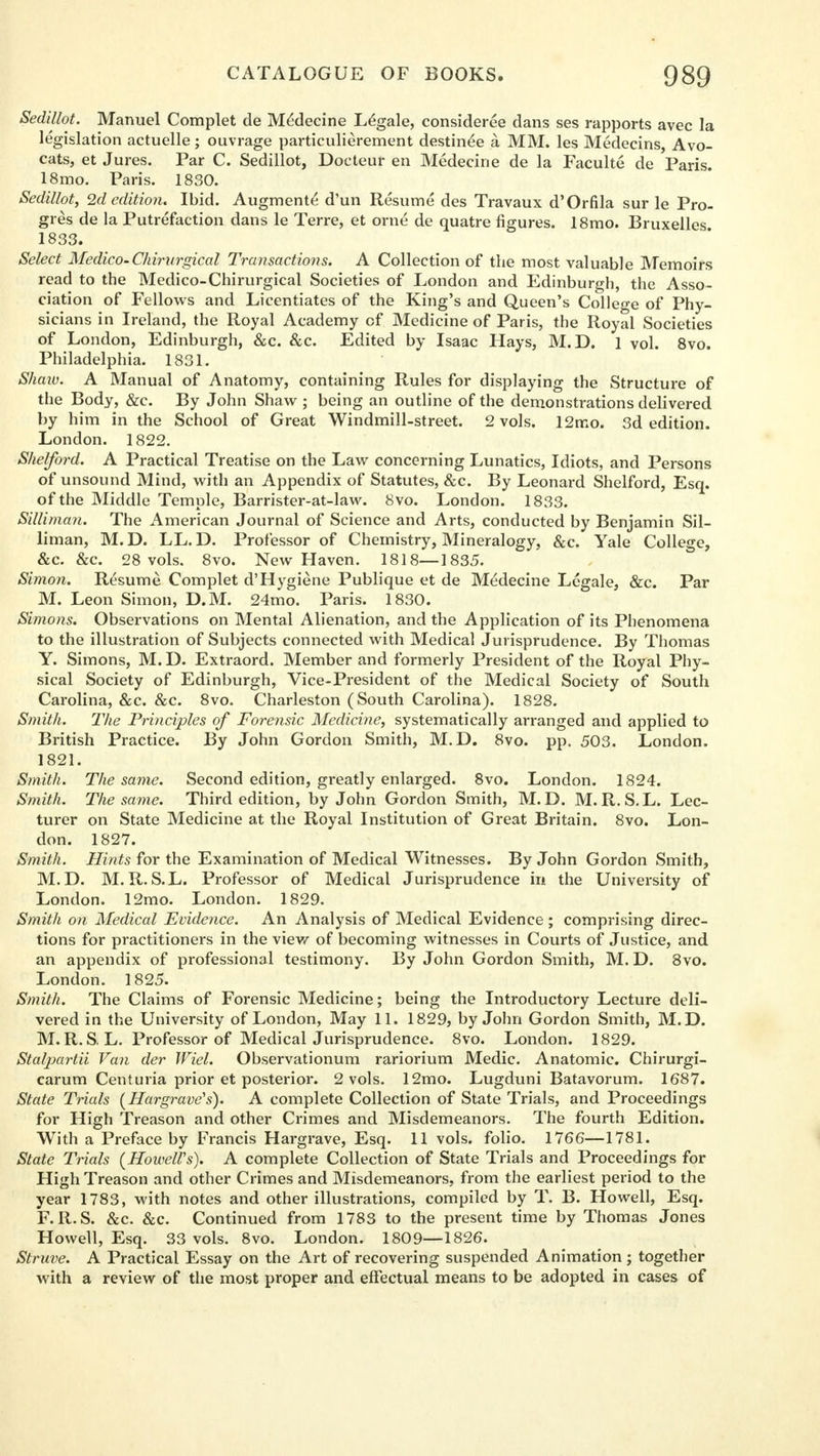 Sedillot. Manuel Complet de Mexlecine Legale, consideree dans ses rapports avec la legislation actuelle ; ouvrage particulierement destined a MM. les Medecins, Avo- cats, et Jures. Par C. Sedillot, Docteur en Medecine de la Faculte de Paris. 18mo. Paris. 1830. Sedillot, 2d edition. Ibid. Augment^ d'un Resume des Travaux d'Orfila sur le Pro- gres de la Putrefaction dans le Terre, et orne de quatre figures. 18mo. Bruxelles 1833. Select Medico. Chirvrgical Transactions. A Collection of the most valuable Memoirs read to the Medico-Chirurgical Societies of London and Edinburgh, the Asso- ciation of Fellows and Licentiates of the King's and Queen's College of Phy- sicians in Ireland, the Royal Academy cf Medicine of Paris, the Royal Societies of London, Edinburgh, &c. &c. Edited by Isaac Hays, M.D. 1 vol. 8vo. Philadelphia. 1831. Shaw. A Manual of Anatomy, containing Rules for displaying the Structure of the Body, &e. By John Shaw ; being an outline of the demonstrations delivered by him in the School of Great Windmill-street. 2 vols. 12mo. 3d edition. London. 1822. Shelford. A Practical Treatise on the Law concerning Lunatics, Idiots, and Persons of unsound Mind, with an Appendix of Statutes, &c. By Leonard Shelford, Esq. of the Middle Temple, Barrister-at-law. 8vo. London. 1833. SilUman. The American Journal of Science and Arts, conducted by Benjamin Sil- liman, M.D. LL.D. Professor of Chemistry, Mineralogy, &c. Yale College, &c. &c. 28 vols. 8vo. New Haven. 1818—1835. Simon. Resume Complet d'Hygiene Publique et de Medecine Legale, &c. Par M. Leon Simon, D.M. 24mo. Paris. 1830. Simons. Observations on Mental Alienation, and the Application of its Phenomena to the illustration of Subjects connected with Medical Jurisprudence. By Thomas Y. Simons, M.D. Extraord. Member and formerly President of the Royal Phy- sical Society of Edinburgh, Vice-President of the Medical Society of South Carolina, &c. &c. 8vo. Charleston (South Carolina). 1828. Smith. The Principles of Forensic Medicine, systematically arranged and applied to British Practice. By John Gordon Smith, M.D. 8vo. pp. 503. London. 1821. Smith. The same. Second edition, greatly enlarged. 8vo. London. 1824. Smith. The same. Third edition, by John Gordon Smith, M.D. M.R. S.L. Lec- turer on State Medicine at the Royal Institution of Great Britain. 8vo. Lon- don. 1827. Smith. Hints for the Examination of Medical Witnesses. By John Gordon Smith, M.D. M.R.S.L. Professor of Medical Jurisprudence in the University of London. 12mo. London. 1829. Smith on Medical Evidence. An Analysis of Medical Evidence ; comprising direc- tions for practitioners in the view of becoming witnesses in Courts of Justice, and an appendix of professional testimony. By John Gordon Smith, M. D. 8vo. London. 1825. Smith. The Claims of Forensic Medicine; being the Introductory Lecture deli- vered in the University of London, May 11. 1829, by John Gordon Smith, M.D. M. R. S L. Professor of Medical Jurisprudence. 8vo. London. 1829. Stalpartii Van der Wiel. Observationum rariorium Medic. Anatomic. Chirurgi- carum Centuria prior et posterior. 2 vols. 12mo. Lugduni Batavorum. 1687. State Trials (Hargrave's). A complete Collection of State Trials, and Proceedings for High Treason and other Crimes and Misdemeanors. The fourth Edition. With a Preface by Francis Hargrave, Esq. 11 vols, folio. 1766—1781. State Trials (Howell's). A complete Collection of State Trials and Proceedings for High Treason and other Crimes and Misdemeanors, from the earliest period to the year 1783, with notes and other illustrations, compiled by T. B. Howell, Esq. F.R.S. &c. &c. Continued from 1783 to the present time by Thomas Jones Howell, Esq. 33 vols. 8vo. London. 1809—1826. Struve. A Practical Essay on the Art of recovering suspended Animation ; together with a review of the most proper and effectual means to be adopted in cases of