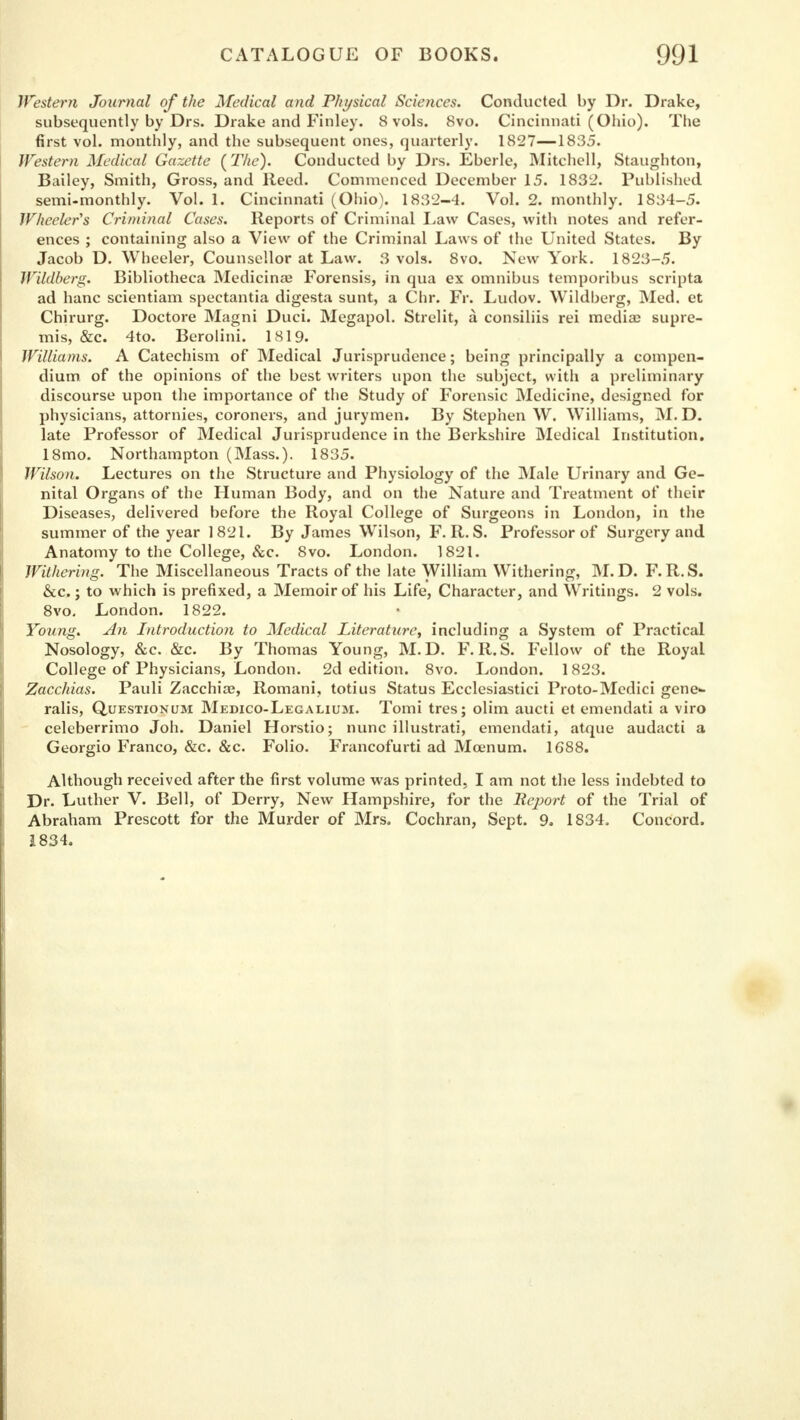 Western Journal of the Medical and Physical Sciences. Conducted by Dr. Drake, subsequently by Drs. Drake and Finley. 8 vols. 8vo. Cincinnati (Ohio). The first vol. monthly, and the subsequent ones, quarterly. 1827—1835. Western Medical Gazette (The). Conducted by Drs. Eberle, Mitchell, Staughton, Bailey, Smith, Gross, and Reed. Commenced December 15. 1832. Published semi-monthly. Vol. 1. Cincinnati (Ohio). 1832-4. Vol. 2. monthly. 1834-5. Wheeler's Criminal Cases. Reports of Criminal Law Cases, with notes and refer- ences ; containing also a View of the Criminal Laws of the United States. By Jacob D. Wheeler, Counsellor at Law. 3 vols. 8vo. New York. 1823-5. WUdberg. Bibliotheca Medicina? Forensis, in qua ex omnibus temporibus scripta ad banc scientiam spectantia digesta sunt, a Chr. Fr. Ludov. Wildberg, Med. et Chirurg. Doctore Magni Duci. Megapol. Strelit, a consiliis rei media; supre- mis, &c. 4to. Berolini. 1819. Williams. A Catechism of Medical Jurisprudence; being principally a compen- dium of the opinions of the best writers upon the subject, with a preliminary discourse upon the importance of the Study of Forensic Medicine, designed for physicians, attornies, coroners, and jurymen. By Stephen W. Williams, M. D. late Professor of Medical Jurisprudence in the Berkshire Medical Institution. 18mo. Northampton (Mass.). 1835. Wilson. Lectures on the Structure and Physiology of the Male Urinary and Ge- nital Organs of the Human Body, and on the Nature and Treatment of their Diseases, delivered before the Royal College of Surgeons in London, in the summer of the year 1821. By James Wilson, F. R. S. Professor of Surgery and Anatomy to the College, &c. 8vo. London. 1821. Withering. The Miscellaneous Tracts of the late William Withering, M. D. F.R.S. &c.; to which is prefixed, a Memoir of his Life, Character, and Writings. 2 vols. 8vo. London. 1822. Young. An Introduction to Medical Literature, including a System of Practical Nosology, &c. &c. By Thomas Young, M.D. F.R.S. Fellow of the Royal College of Physicians, London. 2d edition. 8vo. London. 1823. Zacchias. Pauli Zacchiae, Romani, totius Status Ecclesiastici Proto-Medici gene- ralis, Questionum Medico-Legalium. Tomi tres; olim aucti et emendati a viro celeberrimo Joh. Daniel Horstio; nunc illustrati, emendati, atque audacti a Georgio Franco, &c. &c. Folio. Francofurti ad Moenum. 1688. Although received after the first volume was printed, I am not the less indebted to Dr. Luther V. Bell, of Derry, New Hampshire, for the llejiort of the Trial of Abraham Prescott for the Murder of Mrs. Cochran, Sept. 9. 1834. Concord. 1834.