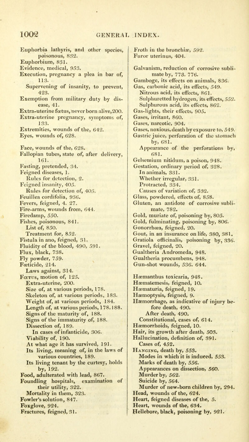 Euphorbia lathyris, and other species, poisonous, 832. Euphorbium, 831. Evidence, medical, 953. Execution, pregnancy a plea in bar of, 11S. Supervening of insanity, to prevent, 423. Exemption from military duty by dis- ease, 41. Extra-uterine foetus, never born alive,200. Extra-uterine pregnancy, symptoms of, 133. Extremities, wounds of the, 642. Eyes, wounds of, 628. Face, wounds of the, 628. Fallopian tubes, state of, after delivery, 161. Fasting, pretended, 34. Feigned diseases, 1. Rules for detection, 2. Feigned insanity, 405. Rules for detection of, 405. Feuillea cordifolia, 936. Fevers, feigned, 4. 27. Fire-arms, wounds from, 644. Firedamp, 550. Fishes, poisonous, 841. List of, 850. Treatment for, 852. Fistula in ano, feigned, 31. Fluidity of the blood, 490, 591. Flux, black, 738. Fly powder, 759. Foeticide, 214. Laws against, 314. Fcetus, motion of, 125. Extra-uterine, 200. Size of, at various periods, 178. Skeleton of, at various periods, 183. Weight of, at various periods, 184. Length of, at various periods, 178.188. Signs of the maturity of, 188. Signs of the immaturity of, 188. Dissection of, 189. In cases of infanticide, 306. Viability of, 190. At what age it has survived, 191. Its living, meaning of, in the laws of various countries, 189. Its living tenant by the curtesy, holds by, 192. Food, adulterated with lead, 867. Foundling hospitals, examination of their utility, 322. Mortality in them, 323. Fowler's solution, 847. Foxglove, 924. Fractures, feigned, 31. Froth in the bronchia?, 592. Furor uterinus, 404. Galvanism, reduction of corrosive subli- mate by, 773. 776. Gamboge, its effects on animals, 836. Gas, carbonic acid, its effects, 549. Nitrous acid, its effects, 861. Sulphuretted hydrogen, its effects, 552. Sulphurous acid, its effects, 862. Gas-lights, their effects, 905. Gases, irritant, 860. Gases, narcotic, 904. Gases, noxious, death by exposure to, 549. Gastric juice, perforation of the stomach by, 681. Appearance of the perforations by, 681. Gelsemium nitidum, a poison, 948. Gestation, ordinary period of, 328. In animals, 331. Whether irregular, 331. Protracted, 334. Causes of variation of, 332. Glass, powdered, effects of, 858. Gluten, an antidote of corrosive subli- mate, 782. Gold, muriate of, poisoning by, 805. Gold, fulminating, poisoning by, 806. Gonorrhoea, feigned, 20. Gout, in an insurance on life, 380, 381. Gratiola officinalis, poisoning by, 336. Gravel, feigned, 20. Gualtheria Andromeda, 948. Gualtheria procumbens, 948. Gun-shot wounds, 536. 644. Haemanthus toxicaria, 948. Haematemesis, feigned, 10. Haematuria, feigned, 19. Haemoptysis, feigned, 9. Haemorrhage, as indicative of injury be- fore death, 490. After death, 490. Constitutional, cases of, 614. Haemorrhoids, feigned, 10. Hair, its growth after death, 503. Hallucination, definition of, 391. Cases of, 452. Hanging, death by, 553. Modes in which it is induced, 553. Marks of death by, 556. Appearances on dissection, 560. Murder by, 562. Suicide by, 564. Murder of new-born children by, 294. Head, wounds of the, 624. Heart, feigned diseases of the, 5. Heart, wounds of the, 634. Hellebore, black, poisoning by, 921.