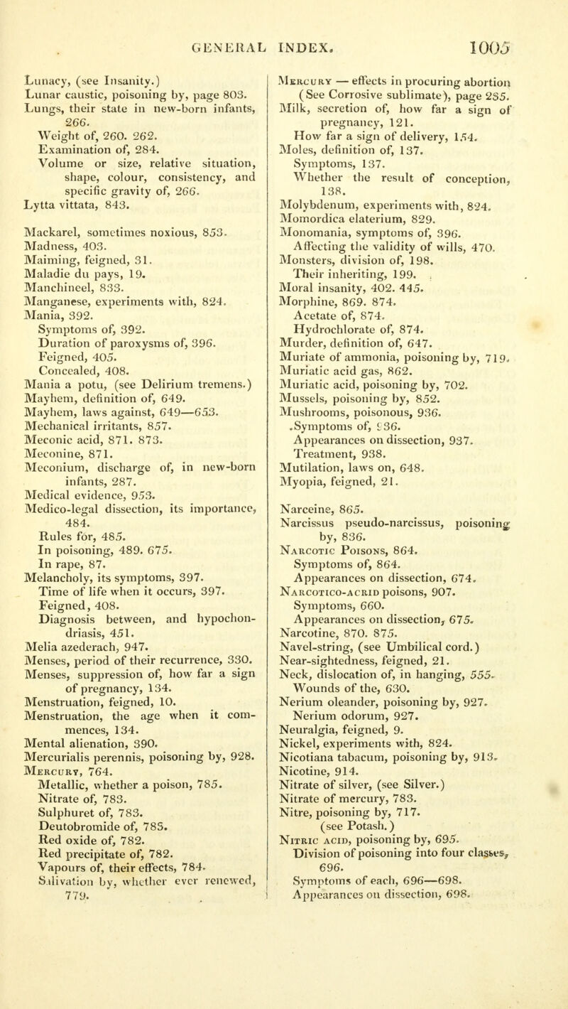 GENERAL Lunacy, (see Insanity.) Lunar caustic, poisoning by, page 803. Lungs, their state in new-born infants, 266. Weight of, 260. 262. Examination of, 284. Volume or size, relative situation, shape, colour, consistency, and specific gravity of, 266. Lytta vittata, 843. Mackarel, sometimes noxious, 853. Madness, 403. Maiming, feigned, 31. Maladie du pays, 19. Manchineel, 833. Manganese, experiments with, 824. Mania, 392. Symptoms of, 392. Duration of paroxysms of, 396. Feigned, 405. Concealed, 408. Mania a potu, (see Delirium tremens.) Mayhem, definition of, 649. Mayhem, laws against, 649—653. Mechanical irritants, 857. Meconic acid, 871. 873. Meconine, 871. Meconium, discharge of, in new-born infants, 287. Medical evidence, 953. Medico-legal dissection, its importance, 484. Rules for, 485. In poisoning, 489. 675. In rape, 87. Melancholy, its symptoms, 397. Time of life when it occurs, 397. Feigned, 408. Diagnosis between, and hypochon- driasis, 451. Melia azederach, 947. Menses, period of their recurrence, 330. Menses, suppression of, how far a sign of pregnancy, 134. Menstruation, feigned, 10. Menstruation, the age when it com- mences, 134. Mental alienation, 390. Mercurialis perennis, poisoning by, 928. Mercury, 764. Metallic, whether a poison, 785. Nitrate of, 783. Sulphuret of, 783. Deutobromide of, 785. Red oxide of, 782. Red precipitate of, 782. Vapours of, their effects, 784. Salivation bv, whether ever renewed, 779. INDEX. 1005 Mercury — effects in procuring abortion (See Corrosive sublimate), page 2S5. Milk, secretion of, how far a sign of pregnancy, 121. How far a sign of delivery, 154. Moles, definition of, 137. Symptoms, 137. Whether the result of conception, 138. Molybdenum, experiments with, 824. Momordica elaterium, 829. Monomania, symptoms of, 396. Affecting the validity of wills, 470. Monsters, division of, 198. Their inheriting, 199. Moral insanity, 402. 445. Morphine, 869. 874. Acetate of, 874. Hydrochlorate of, 874. Murder, definition of, 647. Muriate of ammonia, poisoning by, 719. Muriatic acid gas, 862. Muriatic acid, poisoning by, 702. Mussels, poisoning by, 852. Mushrooms, poisonous, 936. .Symptoms of, £36. Appearances on dissection, 937. Treatment, 938. Mutilation, laws on, 648. Myopia, feigned, 21. Narceine, 865. Narcissus pseudo-narcissus, poisoning by, 836. Narcotic Poisons, 864. Symptoms of, 864. Appearances on dissection, 674. Narcotico-acrid poisons, 907. Symptoms, 660. Appearances on dissection, 675. Narcotine, 870. 875. Navel-string, (see Umbilical cord.) Near-sightedness, feigned, 21. Neck, dislocation of, in hanging, 555- Wounds of the, 630. Nerium oleander, poisoning by, 927. Nerium odorum, 927. Neuralgia, feigned, 9. Nickel, experiments with, 824. Nicotiana tabacum, poisoning by, 913» Nicotine, 914. Nitrate of silver, (see Silver.) Nitrate of mercury, 783. Nitre, poisoning by, 717. (see Potash.) Nitric acid, poisoning by, 695. Division of poisoning into four clast.es, 696. Symptoms of each, 696—698. Appearances on dissection, 698.