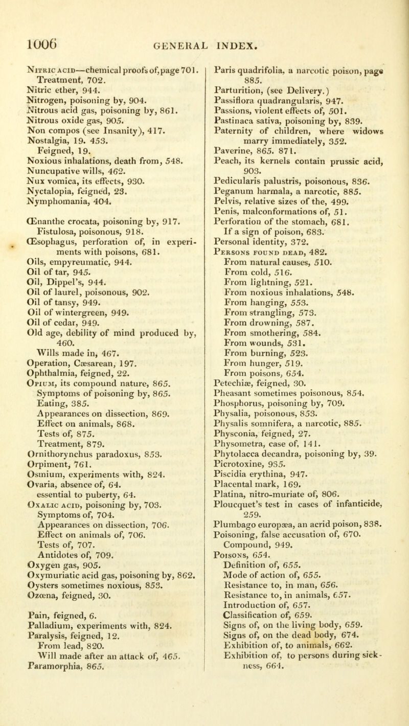 Nitric acid—chemical proofs of,page 701. Treatment, 702. Nitric ether, 944. Nitrogen, poisoning by, 904. Nitrous acid gas, poisoning by, 861. Nitrous oxide gas, 905. Non compos (see Insanity), 417. Nostalgia, 19. 453. Feigned, 19. Noxious inhalations, death from, 548. Nuncupative wills, 462. Nux vomica, its effects, 930. Nyctalopia, feigned, 23. Nymphomania, 404. CEnanthe crocata, poisoning by, 917. Fistulosa, poisonous, 918. CEsophagus, perforation of, in experi- ments with poisons, 681. Oils, empyreumatic, 944. Oil of tar, 945. Oil, Dippel's, 944. Oil of laurel, poisonous, 902. Oil of tansy, 949. Oil of wintergreen, 949. Oil of cedar, 949. Old age, debility of mind produced by, 460. Wills made in, 467. Operation, Csesarean, 197. Ophthalmia, feigned, 22. Opium, its compound nature, 865. Symptoms of poisoning by, 865. Eating, 385. Appearances on dissection, 869. Effect on animals, 868. Tests of, 875. Treatment, 879. Ornithorynchus paradoxus, 853. Orpiment, 761. Osmium, experiments with, 824. Ovaria, absence of, 64. essential to puberty, 64. Oxalic acid, poisoning by, 703. Symptoms of, 704. Appearances on dissection, 706. Effect on animals of, 706. Tests of, 707. Antidotes of, 709. Oxygen gas, 905. Oxymuriatic acid gas, poisoning by, 862. Oysters sometimes noxious, 853. Ozoena, feigned, 30. Pain, feigned, 6. Palladium, experiments with, 824. Paralysis, feigned, 12. From lead, 820. Will made after an attack of, 465. Paramorphia, 865. Paris quadrifolia, a narcotic poison, page 885. Parturition, (see Delivery.) Passiflora quadrangularis, 947. Passions, violent effects of, 501. Pastinaca sativa, poisoning by, 839. Paternity of children, where widows marry immediately, 352. Paverine, 865. 871. Peach, its kernels contain prussic acid, 903. Pedicularis palustris, poisonous, 836. Peganum harmala, a narcotic, 885. Pelvis, relative sizes of the, 499. Penis, malconformations of, 51. Perforation of the stomach, 681. If a sign of poison, 683. Personal identity, 372. Persons found dead, 482. From natural causes, 510. From cold, 516. From lightning, 521. From noxious inhalations, 548. From hanging, 553. From strangling, 573. From drowning, 587. From smothering, 584. From wounds, 531. From burning, 523. From hunger, 519. From poisons, 654. Petechia?, feigned, 30. Pheasant sometimes poisonous, 854, Phosphorus, poisoning by, 709. Physalia, poisonous, 853. Physalis somnifera, a narcotic, 885. Physconia, feigned, 27. Physometra, case of, 141. Phytolacca decandra, poisoning by, 39. Picrotoxine, 935. Piscidia erythina, 947. Placental mark, 169. Platina, nitro-muriate of, 806. Ploucquet's test in cases of infanticide, 259. Plumbago europaea, an acrid poison, 838. Poisoning, false accusation of, 670. Compound, 949. Poisons, 654. Definition of, 655. Mode of action of, 655. Resistance to, in man, 656. Resistance to, in animals, 657. Introduction of, 657. Classification of, 659. Signs of, on the living body, 659. Signs of, on the dead body, 674. Exhibition of, to animals, 662. Exhibition of, to persons during sick- ness, 664.