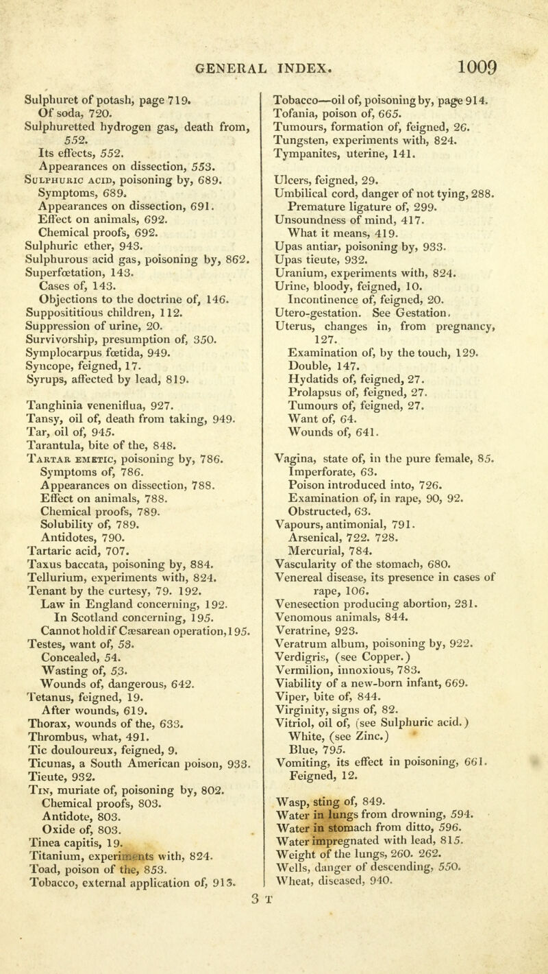 Sulphuret of potash, page 719. Of soda, 720. Sulphuretted hydrogen gas, death from, 552. Its effects, 552. Appearances on dissection, 553. Sulphuric acid, poisoning by, 689. Symptoms, 689, Appearances on dissection, 691. Effect on animals, 692. Chemical proofs, 692. Sulphuric ether, 943. Sulphurous acid gas, poisoning by, 862. Superfcetation, 143. Cases of, 143. Objections to the doctrine of, 146. Supposititious children, 112. Suppression of urine, 20. Survivorship, presumption of, 350. Symplocarpus foetida, 949. Syncope, feigned, 17. Syrups, affected by lead, 819. Tanghinia veneniflua, 927. Tansy, oil of, death from taking, 949. Tar, oil of, 945. Tarantula, bite of the, 848. Tartar emetic, poisoning by, 786. Symptoms of, 786. Appearances on dissection, 788. Effect on animals, 788. Chemical proofs, 789. Solubility of, 789. Antidotes, 790. Tartaric acid, 707. Taxus baccata, poisoning by, 884. Tellurium, experiments with, 824. Tenant by the curtesy, 79. 192. Law in England concerning, 192. In Scotland concerning, 195. Cannot hold if Csesarean operation, 195. Testes, want of, 53. Concealed, 54. Wasting of, 53* Wounds of, dangerous, 642. Tetanus, feigned, 19. After wounds, 619. Thorax, wounds of the, 633. Thrombus, what, 491. Tic douloureux, feigned, 9. Ticunas, a South American poison, 933. Tieute, 932. Tin, muriate of, poisoning by, 802. Chemical proofs, 803. Antidote, 803. Oxide of, 803. Tinea capitis, 19. Titanium, experiments with, 824. Toad, poison of the, 853. Tobacco, external application of, 913. 3 Tobacco—oil of, poisoning by, page 914. Tofania, poison of, 665. Tumours, formation of, feigned, 26. Tungsten, experiments with, 824. Tympanites, uterine, 141. Ulcers, feigned, 29. Umbilical cord, danger of not tying, 288. Premature ligature of, 299. Unsoundness of mind, 417. What it means, 419. Upas antiar, poisoning by, 933. Upas tieute, 932. Uranium, experiments with, 824. Urine, bloody, feigned, 10. Incontinence of, feigned, 20. Utero-gestation. See Gestation. Uterus, changes in, from pregnancy, 127. Examination of, by the touch, 129. Double, 147. Hydatids of, feigned, 27. Prolapsus of, feigned, 27. Tumours of, feigned, 27. Want of, 64. Wounds of, 641. Vagina, state of, in the pure female, 85. Imperforate, 63. Poison introduced into, 726. Examination of, in rape, 90, 92. Obstructed, 63. Vapours, antimonial, 791. Arsenical, 722. 728. Mercurial, 784. Vascularity of the stomach, 680. Venereal disease, its presence in cases of rape, 106. Venesection producing abortion, 231. Venomous animals, 844. Veratrine, 923. Veratrum album, poisoning by, 922. Verdigris, (see Copper.) Vermilion, innoxious, 783. Viability of a new-born infant, 669. Viper, bite of, 844. Virginity, signs of, 82. Vitriol, oil of, (see Sulphuric acid.) White, (see Zinc.) Blue, 795. Vomiting, its effect in poisoning, 661. Feigned, 12. Wasp, sting of, 849. Water in lungs from drowning, 594. Water in stomach from ditto, 596. Water impregnated with lead, 815. Weight of the lungs, 260. 262. Wells, danger of descending, 550. Wheat, diseased, 940.