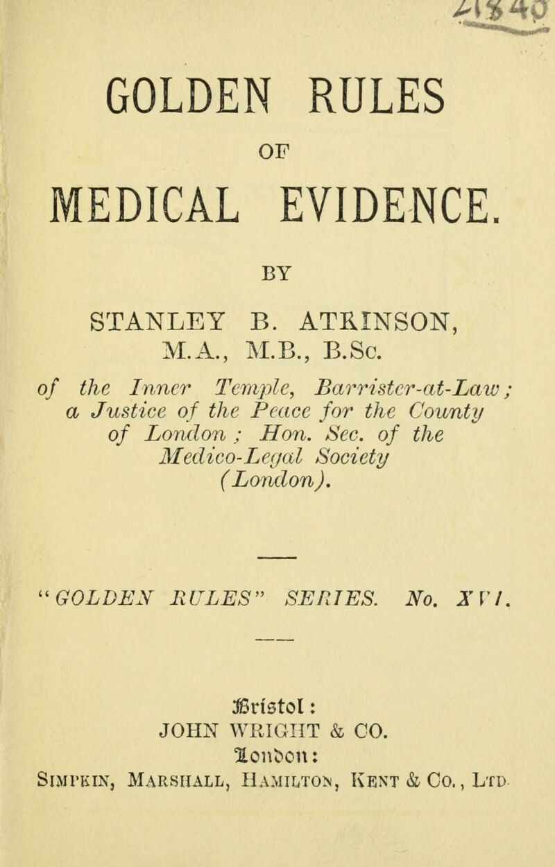 GOLDEN RULES OF MEDICAL EVIDENCE. BY STANLEY B. ATKINSON, M.A., M.B., B.Sc. of the Inner Temple, Barrister-at-Law; a Justice of the Peace for the County of London ; Hon. Sec. of the Medico-Legal Society ( London). GOLDEN RULES SERIES. No. X VI. Bristol: JOHN WRIGHT & CO. lon^on: Simvkin, Marshall, Hamilton, Kent & Co. , Ltd