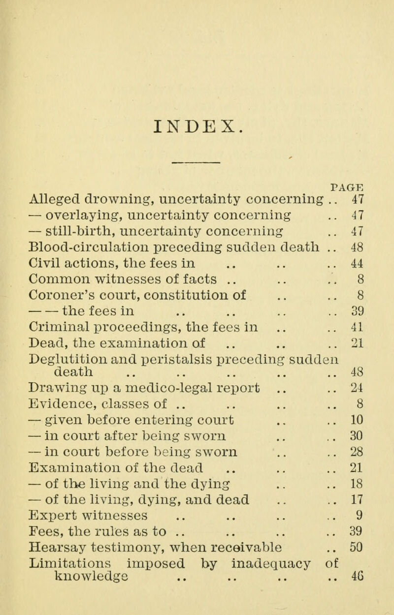 INDEX. PAGE Alleged drowning, uncertainty concerning .. 47 — overlaying, uncertainty concerning .. 47 — still-birth, uncertainty concerning .. 47 Blood-circulation preceding sudden death .. 48 Civil actions, the fees in .. .. .. 44 Common witnesses of facts .. .. 8 Coroner's court, constitution of .. 8 the fees in .. .. .. ..39 Criminal proceedings, the fees in .. ..41 Dead, the examination of .. .. .. 21 Deglutition and peristalsis preceding sudden death .. .. .. ..48 Drawing up a medico-legal report .. .. 24 Evidence, classes of .. .. .. ..8 — given before entering court .. .. 10 — in court after being sworn .. .. 30 — in court before being sworn .. .. 28 Examination of the dead .. .. .. 21 — of the living and the dying .. .. 18 — of the living, dying, and dead .. .. 17 Expert witnesses .. .. .. 9 Fees, the rules as to .. .. .. .. 39 Hearsay testimony, when receivable .. 50 Limitations imposed by inadequacy of knowledge .. .. .. .. 4G