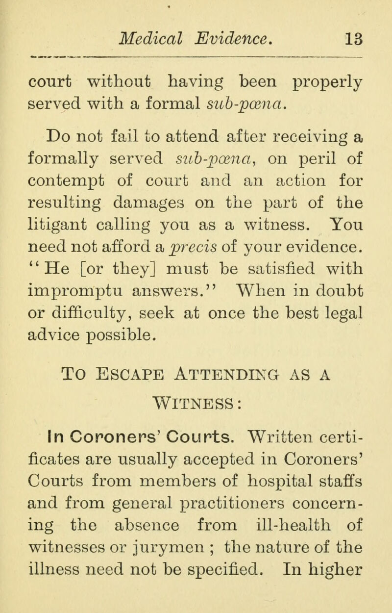 court without having been properly served with a formal sub-pcena. Do not fail to attend after receiving a formally served sub-pasna, on peril of contempt of court and an action for resulting damages on the part of the litigant calling you as a witness. You need not afford a precis of your evidence. He [or they] must be satisfied with impromptu answers. When in doubt or difficulty, seek at once the best legal advice possible. To Escape Attending as a Witness : In Coroners' Courts. Written certi- ficates are usually accepted in Coroners' Courts from members of hospital staffs and from general practitioners concern- ing the absence from ill-health of witnesses or jurymen ; the nature of the illness need not be specified. In higher