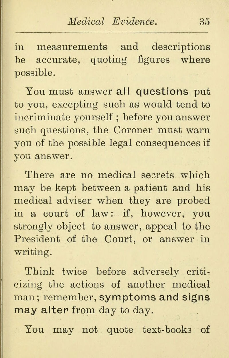 in measurements and descriptions be accurate, quoting figures where possible. You must answer all questions put to you, excepting such as would tend to incriminate yourself ; before you answer such questions, the Coroner must warn you of the possible legal consequences if you answer. There are no medical sesrets which may be kept between a patient and his medical adviser when they are probed in a court of law: if, however, you strongly object to answer, appeal to the President of the Court, or answer in writing. Think twice before adversely criti- cizing the actions of another medical man; remember, symptoms and signs may alter from day to day. You may not quote text-books of