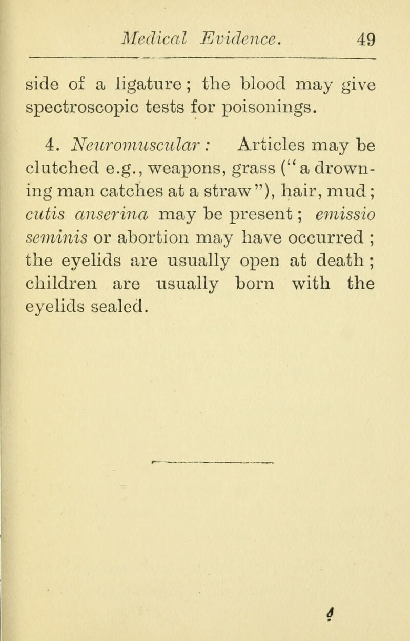 side of a ligature ; the blood may give spectroscopic tests for poisonings. 4. Neuromuscular : Articles may be clutched e.g., weapons, grass (a drown- ing man catches at a straw), hair, mud; cutis anserina may be present; emissio seminis or abortion may have occurred ; the eyelids are usually open at death ; children are usually born with the eyelids sealed. 6