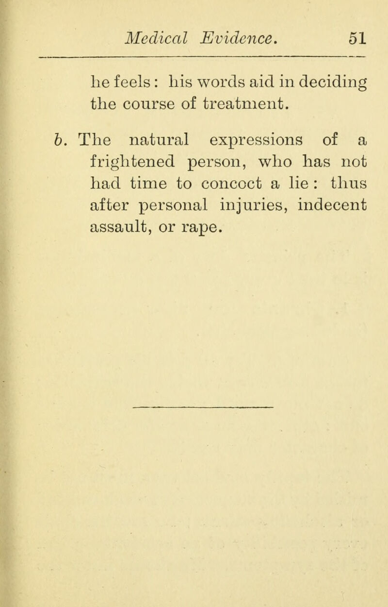 he feels: his words aid in deciding the course of treatment. b. The natural expressions of a frightened person, who has not had time to concoct a lie : thus after personal injuries, indecent assault, or rape.