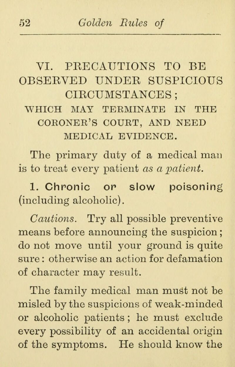 VI. PKECAUTIONS TO BE OBSERVED UNDER SUSPICIOUS CIRCUMSTANCES ; WHICH MAY TERMINATE IN THE CORONER'S COURT, AND NEED MEDICAL EVIDENCE. The primary duty of a medical man is to treat every patient as a patient. 1. Chronic or slow poisoning (including alcoholic). Cautions. Try all possible preventive means before announcing the suspicion ; do not move until your ground is quite sure: otherwise an action for defamation of character may result. The family medical man mugt not be misled by the suspicions of weak-minded or alcoholic patients ; he must exclude every possibility of an accidental origin of the symptoms. He should know the