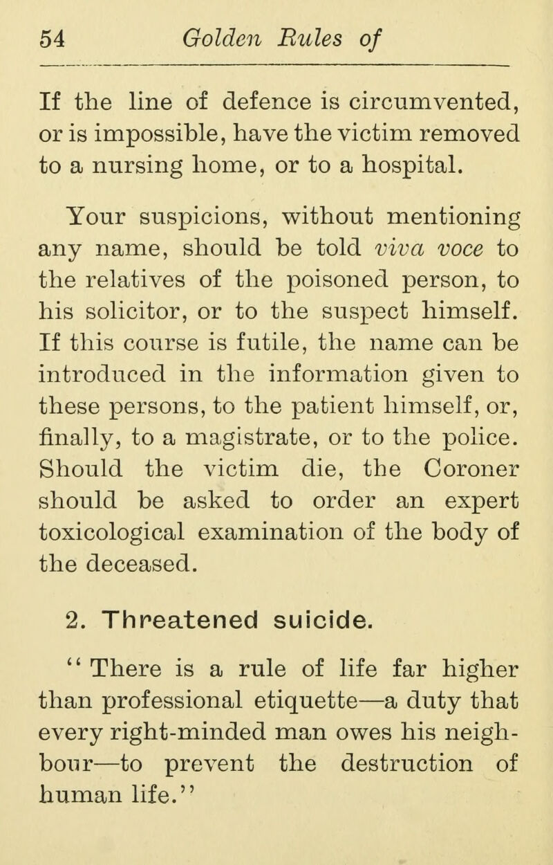 If the line of defence is circumvented, or is impossible, have the victim removed to a nursing home, or to a hospital. Your suspicions, without mentioning any name, should be told viva voce to the relatives of the poisoned person, to his solicitor, or to the suspect himself. If this course is futile, the name can be introduced in the information given to these persons, to the patient himself, or, finally, to a magistrate, or to the police. Should the victim die, the Coroner should be asked to order an expert toxicological examination of the body of the deceased. 2. Threatened suicide.  There is a rule of life far higher than professional etiquette—a duty that every right-minded man owes his neigh- bour—to prevent the destruction of human life.