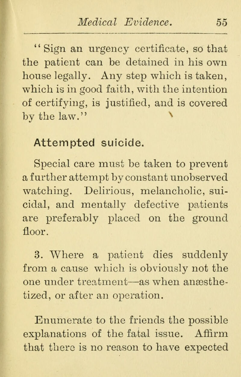Sign an urgency certificate, so that the patient can be detained in his own house legally. Any step which is taken, which is in good faith, with the intention of certifying, is justified, and is covered by the law. x Attempted suicide. Special care must be taken to prevent a further attempt by constant unobserved watching. Delirious, melancholic, sui- cidal, and mentally defective patients are preferably placed on the ground floor. 3. Where a patient dies suddenly from a cause which is obviously not the one under treatment—as when anassthe- tized, or after an operation. Enumerate to the friends the possible explanations of the fatal issue. Affirm that there is no reason to have expected