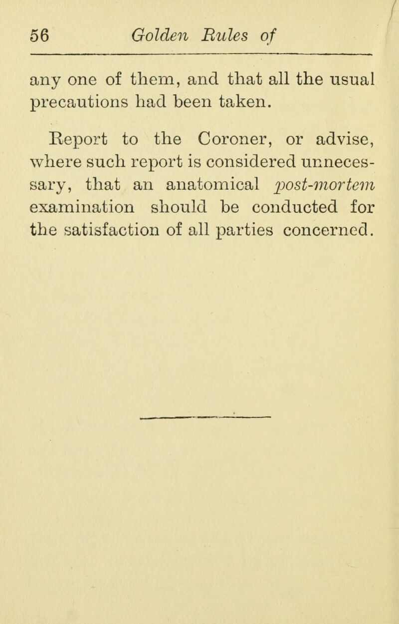 any one of them, and that all the usual precautions had been taken. Report to the Coroner, or advise, where such report is considered unneces- sary, that an anatomical post-mortem examination should be conducted for the satisfaction of all parties concerned.