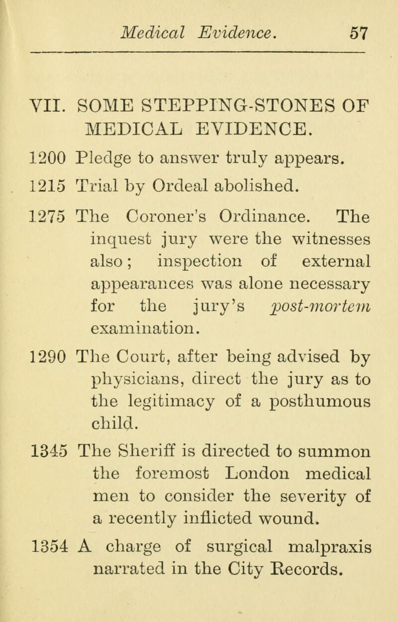 VII. SOME STEPPING-STONES OF MEDICAL EVIDENCE. 1200 Pledge to answer truly appears. 1215 Trial by Ordeal abolished. 1275 The Coroner's Ordinance. The inquest jury were the witnesses also; inspection of external appearances was alone necessary for the jury's post-mortem examination. 1290 The Court, after being advised by physicians, direct the jury as to the legitimacy of a posthumous child. 1345 The Sheriff is directed to summon the foremost London medical men to consider the severity of a recently inflicted wound. 1354 A charge of surgical malpraxis narrated in the City Records.