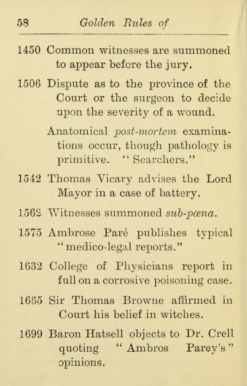 1450 Common witnesses are summoned to appear before the jury. 1506 Dispute as to the province of the Court or the surgeon to decide upon the severity of a wound. Anatomical post-mortem examina- tions occur, though pathology is primitive.  Searchers. 1542 Thomas Vicary advises the Lord Mayor in a case of battery. 1562 Witnesses summoned sub-pcena. 1575 Ambrose Pare publishes typical medico-legal reports. 1632 College of Physicians report in full on a corrosive poisoning case. 1665 Sir Thomas Browne affirmed in Court his belief in witches. 1699 Baron Hatsell objects to Dr. Crell quoting  Ambros Parey's opinions.