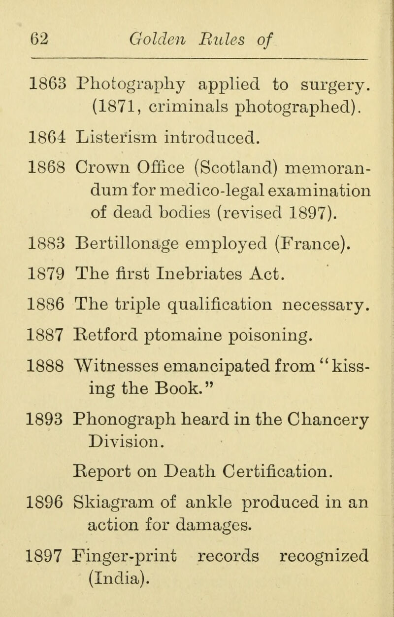 1863 Photography applied to surgery. (1871, criminals photographed). 1864 Listerism introduced. 1868 Crown Office (Scotland) memoran- dum for medico-legal examination of dead bodies (revised 1897). 1883 Bertillonage employed (France). 1879 The first Inebriates Act. 1886 The triple qualification necessary. 1887 Retford ptomaine poisoning. 1888 Witnesses emancipated from kiss- ing the Book. 1893 Phonograph heard in the Chancery Division. Report on Death Certification. 1896 Skiagram of ankle produced in an action for damages. 1897 Finger-print records recognized (India).