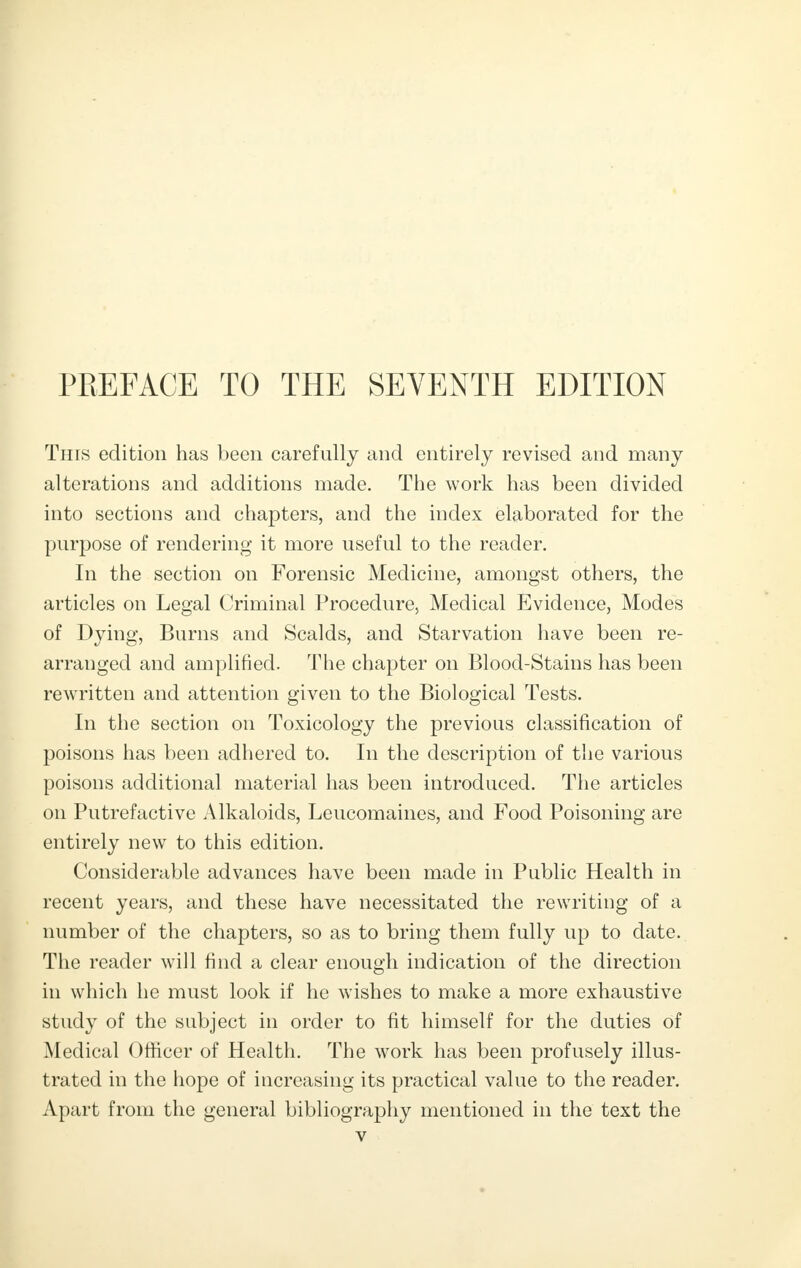 PREFACE TO THE SEVENTH EDITION This edition has been carefully and entirely revised and many alterations and additions made. The work has been divided into sections and chapters, and the index elaborated for the purpose of rendering it more useful to the reader. In the section on Forensic Medicine, amongst others, the articles on Legal Criminal Procedure, Medical Evidence, Modes of Dying, Burns and Scalds, and Starvation have been re- arranged and amplified. The chapter on Blood-Stains has been rewritten and attention given to the Biological Tests. In the section on Toxicology the previous classification of poisons has been adhered to. In the description of the various poisons additional material has been introduced. The articles on Putrefactive Alkaloids, Leucomaines, and Food Poisoning are entirely new to this edition. Considerable advances have been made in Public Health in recent years, and these have necessitated the rewriting of a number of the chapters, so as to bring them fully up to date. The reader will find a clear enough indication of the direction in which he must look if he wishes to make a more exhaustive study of the subject in order to fit himself for the duties of Medical Officer of Health. The work has been profusely illus- trated in the hope of increasing its practical value to the reader. Apart from the general bibliography mentioned in the text the