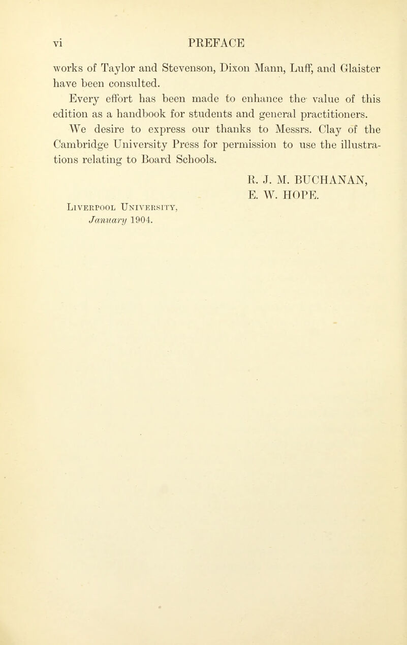 works of Taylor and Stevenson, Dixon Mann, Luff, and Glaister have been consulted. Every effort has been made to enhance the value of this edition as a handbook for students and general practitioners. We desire to express our thanks to Messrs. Clay of the Cambridge University Press for permission to use the illustra- tions relating to Board Schools. R. J. M. BUCHANAN, E. W. HOPE. Liverpool University, January 1904.