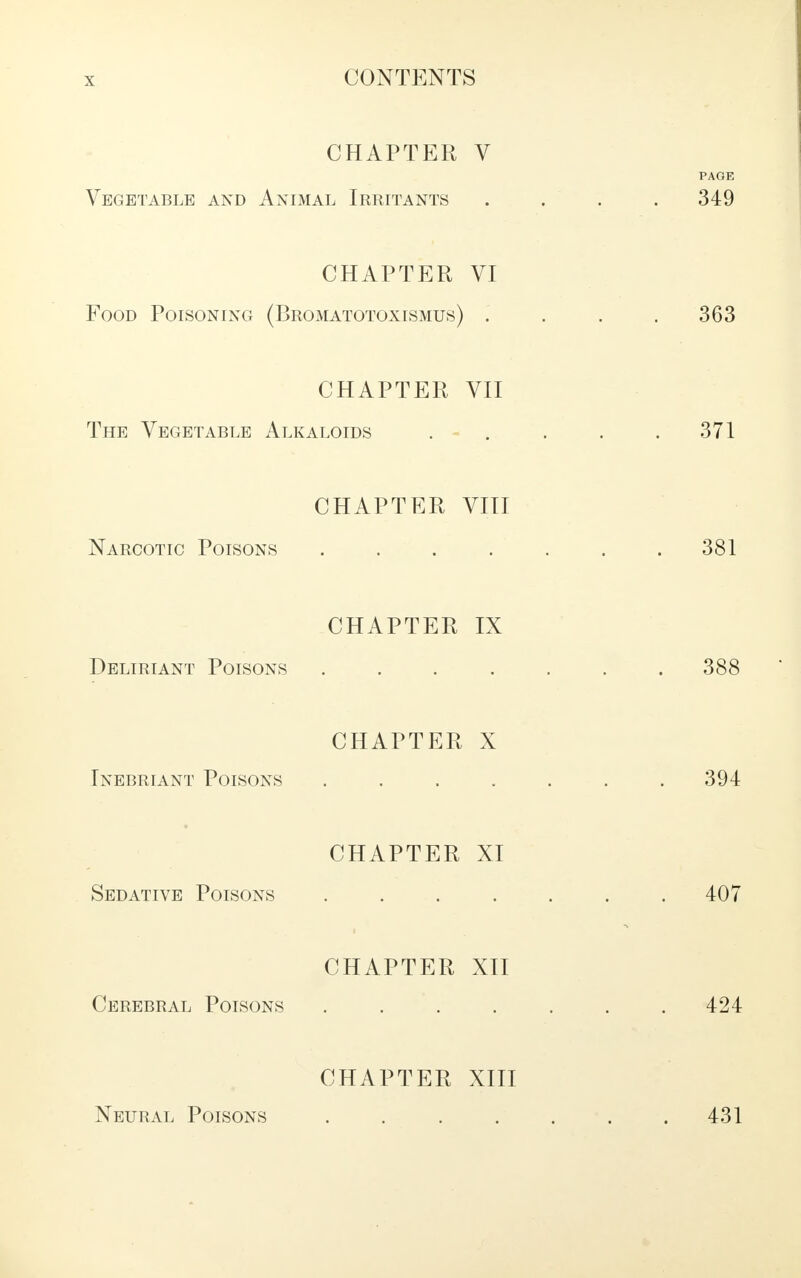 CHAPTER V PAGE Vegetable and Animal Irritants .... 349 CHAPTER VI Food Poisoning (Bromatotoxismus) .... 363 CHAPTER VII The Vegetable Alkaloids . - . . . .371 CHAPTER VIII Narcotic Poisons .... . . .381 CHAPTER IX Deliriant Poisons ....... 388 CHAPTER X Inebriant Poisons . 394 CHAPTER XI Sedative Poisons ....... 407 CHAPTER XII Cerebral Poisons . . . . . .424 CHAPTER XIII Neural Poisons . 431