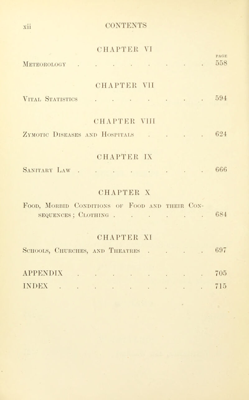 CHAPTEl! VI PAGE Meteorology . . . . . . • .558 CHAPTEB VU Vital Statistics . . . . . 594 CHAPTEB VIII Zymotic Diseases and Hospitals .... G24 CHAPTER IX Sanitary Law ........ 6GG CHAPTER X Food, Morbid Conditions of Food and theie Con- sequences ; Clothing ...... 684 CHAPTER XI Schools, Churches, and Theatres . . . .697 APPENDIX 705 INDEX 715