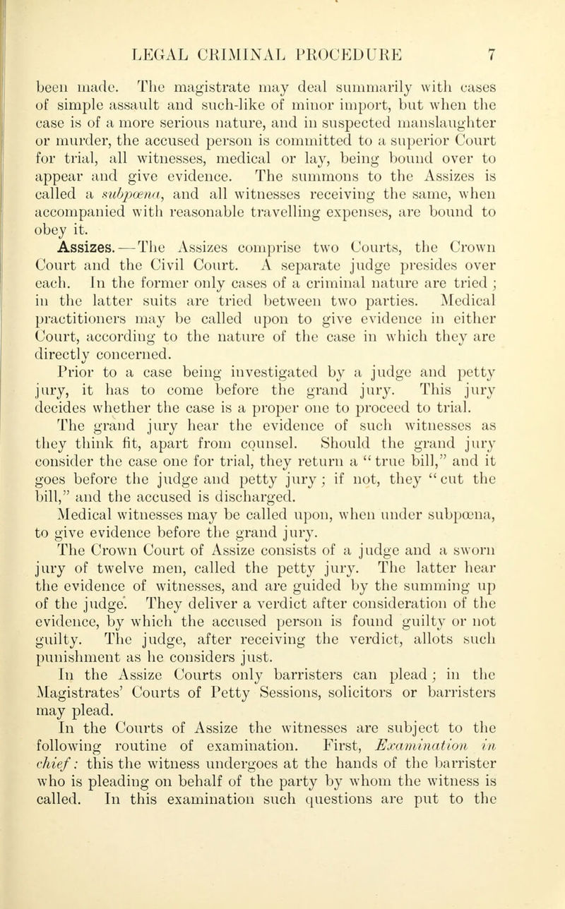 been made. The magistrate may deal summarily with eases of simple assault and such-like of minor import, but when the ease is of a more serious nature, and in suspected manslaughter or murder, the accused person is committed to a superior Court for trial, all witnesses, medical or lay, being bound over to appear and give evidence. The summons to the Assizes is called a subpoena, and all witnesses receiving the same, when accompanied with reasonable travelling expenses, are bound to obey it. Assizes.-—The Assizes comprise two Courts, the Crown Court and the Civil Court. A separate judge presides over each. In the former only cases of a criminal nature are tried ; in the latter suits are tried between two parties. Medical practitioners may be called upon to give evidence in either Court, according to the nature of the case in which they are directly concerned. Prior to a case being investigated by a judge and petty jury, it has to come before the grand jury. This jury decides whether the case is a proper one to proceed to trial. The grand jury hear the evidence of such witnesses as they think fit, apart from counsel. Should the grand jury consider the case one for trial, they return a  true bill, and it goes before the judge and petty jury; if not, they  cut the bill, and the accused is discharged. Medical witnesses may be called upon, when under subpoena, to give evidence before the grand jury. The Crown Court of Assize consists of a judge and a sworn jury of twelve men, called the petty jury. The latter hear the evidence of witnesses, and are guided by the summing up of the judge'. They deliver a verdict after consideration of the evidence, by which the accused person is found guilty or not guilty. The judge, after receiving the verdict, allots such punishment as he considers just. In the Assize Courts only barristers can plead; in the Magistrates' Courts of Petty Sessions, solicitors or barristers may plead. In the Courts of Assize the witnesses are subject to the following routine of examination. First, Examination in chief: this the witness undergoes at the hands of the barrister who is pleading on behalf of the party by whom the witness is called. In this examination such questions are put to the