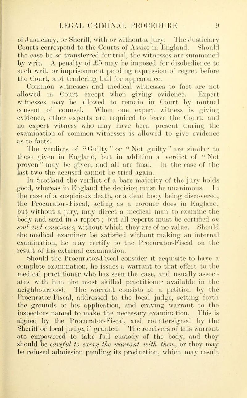 of Justiciary, or Sheriff, with or without a jury. The Justiciary Courts correspond to the Courts of Assize in England. Should the case be so transferred for trial, the witnesses are summoned by writ. A penalty of £5 may be imposed for disobedience t<> such writ, or imprisonment pending expression of regret before the Court, and tendering bail for appearance. Common witnesses and medical witnesses to fact are not allowed in Court except when giving evidence. Expert witnesses may be allowed to remain in Court by mutual consent of counsel. When one expert witness is giving evidence, other experts are required to leave the Court, and no expert witness who may have been present during the examination of common witnesses is allowed to give evidence as to facts. The verdicts of Guilty or Not guilty  are similar to those given in England, but in addition a verdict of  Not proven  may be given, and all are final. In the case of the last two the accused cannot be tried again. In Scotland the verdict of a bare majority of the jury holds good, whereas in England the decision must be unanimous. In the case of a suspicious death, or a dead body being discovered, the Procurator-Fiscal, acting as a coroner does in England, but without a jury, may direct a medical man to examine the body and send in a report; but all reports must be certified on soul and conscience, without which they are of no value. Should the medical examiner be satisfied without making an interna] examination, he may certify to the Procurator-Fiscal on the result of his external examination. Should the Procurator-Fiscal consider it requisite to have a complete examination, he issues a warrant to that effect to the medical practitioner who has seen the case, and usually associ- ates with him the most skilled practitioner available in the neighbourhood. The warrant consists of a petition by the Procurator-Fiscal, addressed to the local judge, setting forth the grounds of his application, and craving warrant to the inspectors named to make the necessary examination. This is signed by the Procurator-Fiscal, and countersigned by the Sheriff or local judge, if granted. The receivers of this warrant are empowered to take full custody of the body, and they should be careful to carry the warrant with, then/, or they may be refused admission pending its production, which may result