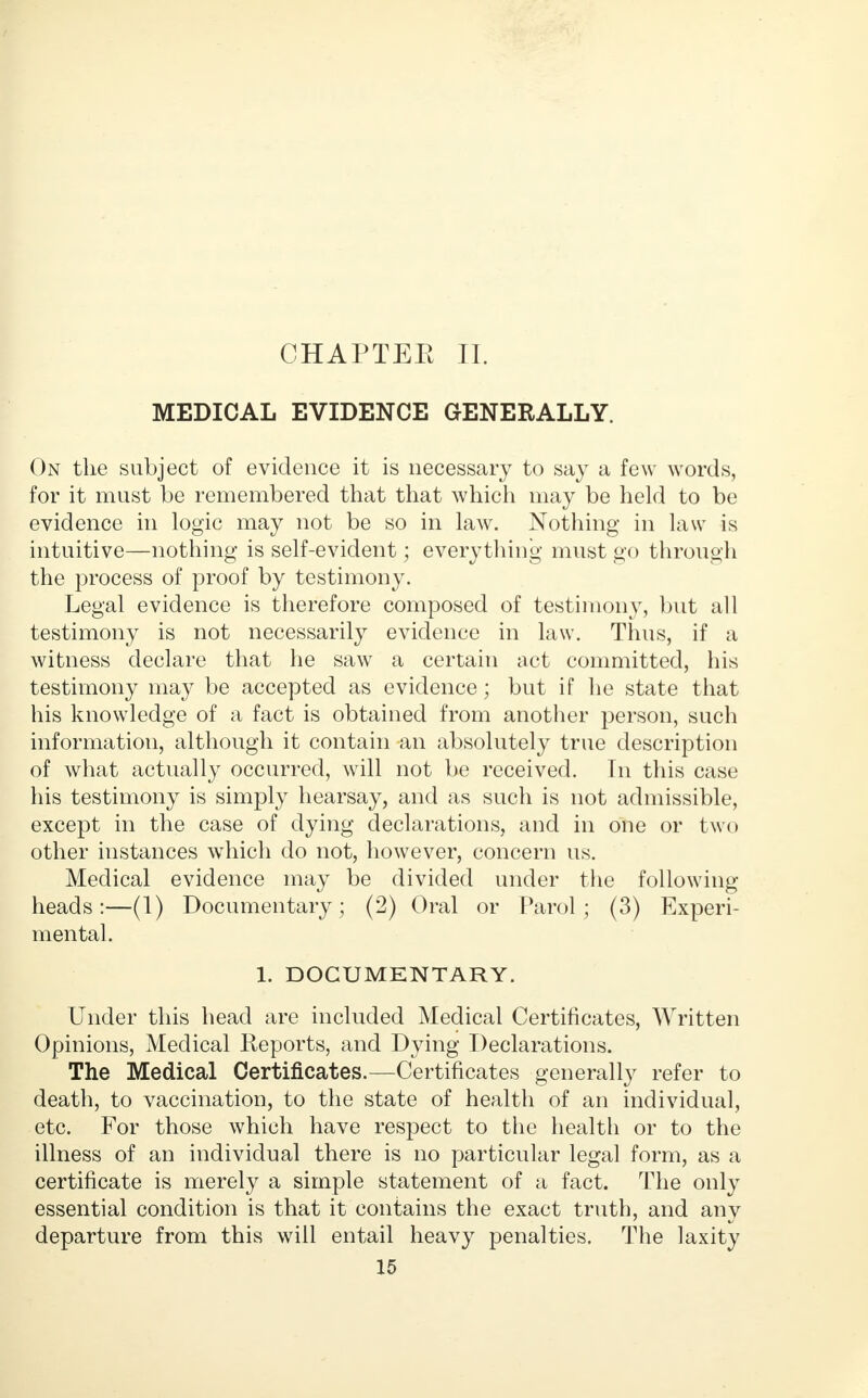 CHAPTER II. MEDICAL EVIDENCE GENERALLY. On the subject of evidence it is necessary to say a few words, for it must be remembered that that which may be held to be evidence in logic may not be so in law. Nothing in law is intuitive—nothing is self-evident; everything must go through the process of proof by testimony. Legal evidence is therefore composed of testimony, but all testimony is not necessarily evidence in law. Thus, if a witness declare that he saw a certain act committed, his testimony may be accepted as evidence; but if he state that his knowledge of a fact is obtained from another person, such information, although it contain an absolutely true description of what actually occurred, will not be received. In this case his testimony is simply hearsay, and as such is not admissible, except in the case of dying declarations, and in one or two other instances which do not, however, concern us. Medical evidence may be divided under the following heads:—(1) Documentary; (2) Oral or Parol; (3) Experi- mental. 1. DOCUMENTARY. Under this head are included Medical Certificates, Written Opinions, Medical Reports, and Dying Declarations. The Medical Certificates.—Certificates generally refer to death, to vaccination, to the state of health of an individual, etc. For those which have respect to the health or to the illness of an individual there is no particular legal form, as a certificate is merely a simple statement of a fact. The only essential condition is that it contains the exact truth, and any departure from this will entail heavy penalties. The laxity