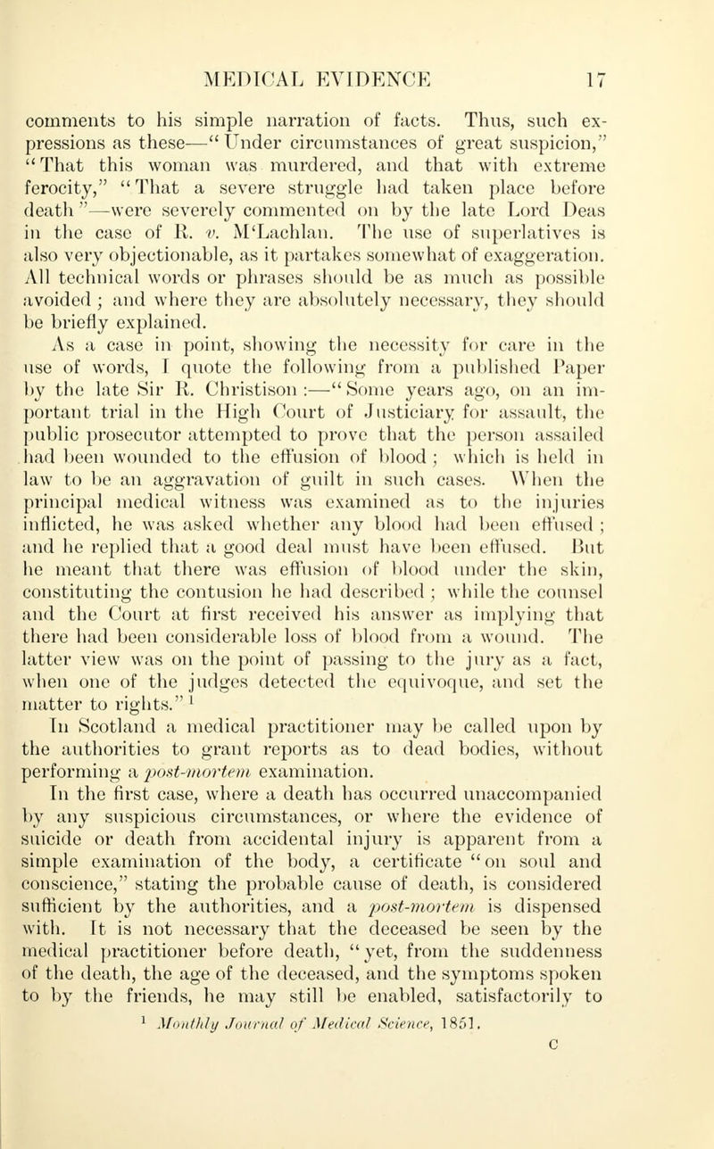 comments to his simple narration of facts. Thus, such ex- pressions as these— Under circumstances of great suspicion, That this woman was murdered, and that with extreme ferocity,  That a severe struggle had taken place before death —were severely commented on by the late Lord Deas in the case of R. v. M'Lachlan. The use of superlatives is also very objectionable, as it partakes somewhat of exaggeration. All technical words or phrases should be as much as possible avoided; and where they are absolutely necessary, they should be briefly explained. As a case in point, showing the necessity for care in the use of words, I quote the following from a published Paper by the late Sir R. Christison :—Some years ago, on an im- portant trial in the High Court of Justiciary for assault, the public prosecutor attempted to prove that the person assailed had been wounded to the effusion of blood ; which is held in law to be an aggravation of guilt in such cases. When the principal medical witness was examined as to the injuries inflicted, he was asked whether any blood had been effused ; and he replied that a good deal must have been effused. But he meant that there was effusion of blood under the skin, constituting the contusion he had described ; while the counsel and the Court at first received his answer as implying that there had been considerable loss of blood from a wound. The latter view was on the point of passing to the jury as a fact, when one of the judges detected the equivoque, and set the matter to rights. 1 In Scotland a medical practitioner may be called upon by the authorities to grant reports as to dead bodies, without performing a post-mortem examination. In the first case, where a death has occurred unaccompanied by any suspicious circumstances, or where the evidence of suicide or death from accidental injury is apparent from a simple examination of the body, a certificate on soul and conscience, stating the probable cause of death, is considered sufficient by the authorities, and a post-mortem is dispensed with. Tt is not necessary that the deceased be seen by the medical practitioner before death, yet, from the suddenness of the death, the age of the deceased, and the symptoms spoken to hy the friends, he may still be enabled, satisfactorily to 1 Monthly Journal of Medical Science, 1851. C